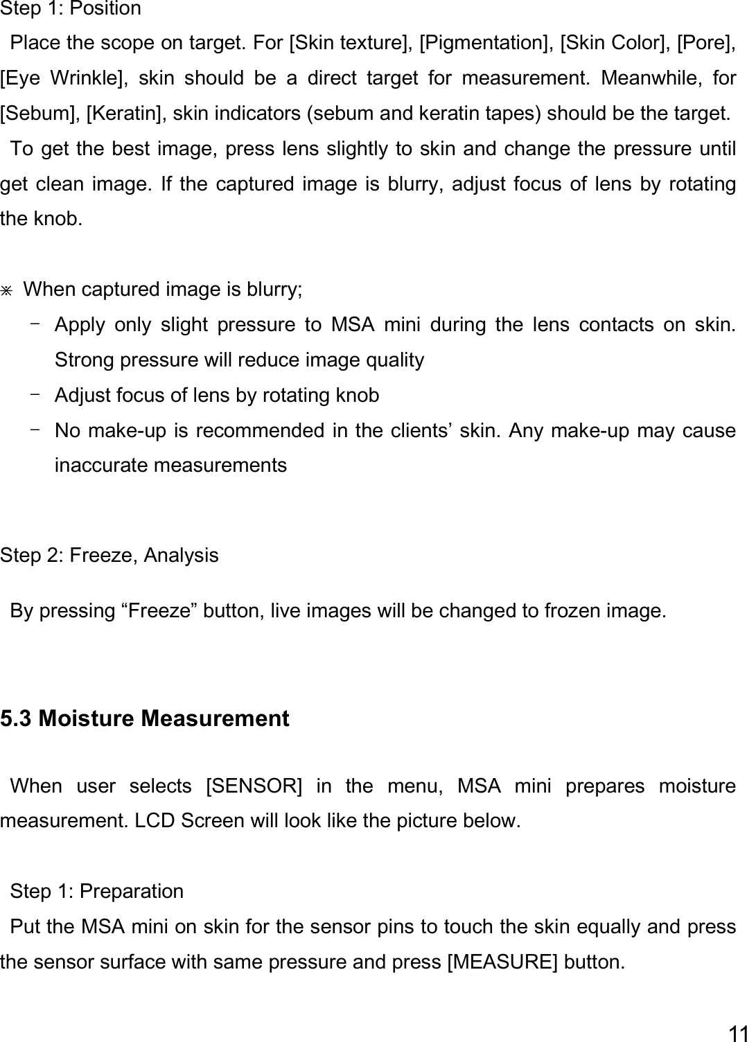  11  Step 1: Position   Place the scope on target. For [Skin texture], [Pigmentation], [Skin Color], [Pore], [Eye  Wrinkle],  skin  should  be  a  direct  target  for  measurement.  Meanwhile,  for [Sebum], [Keratin], skin indicators (sebum and keratin tapes) should be the target.     To get the best image, press lens slightly to skin and change the pressure until get clean image. If the captured image is blurry, adjust focus of  lens by rotating the knob.  ⋇  When captured image is blurry; - Apply  only  slight  pressure  to  MSA  mini  during  the  lens  contacts  on  skin.   Strong pressure will reduce image quality - Adjust focus of lens by rotating knob - No make-up is recommended in the clients’ skin. Any make-up may cause inaccurate measurements  Step 2: Freeze, Analysis By pressing “Freeze” button, live images will be changed to frozen image.    5.3 Moisture Measurement  When  user  selects  [SENSOR]  in  the  menu,  MSA  mini  prepares  moisture measurement. LCD Screen will look like the picture below.    Step 1: Preparation Put the MSA mini on skin for the sensor pins to touch the skin equally and press the sensor surface with same pressure and press [MEASURE] button. 