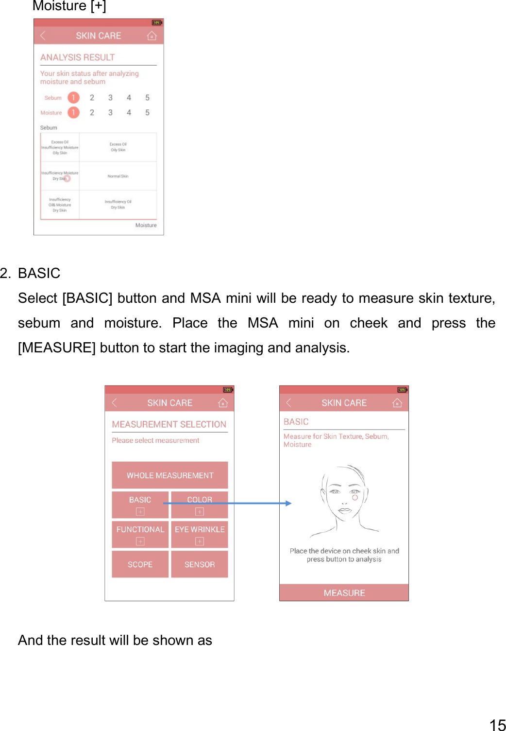 15      Moisture [+]   2. BASIC   Select [BASIC] button and MSA mini will be ready to measure skin texture, sebum  and  moisture.  Place  the  MSA  mini  on  cheek  and  press  the [MEASURE] button to start the imaging and analysis.           And the result will be shown as   