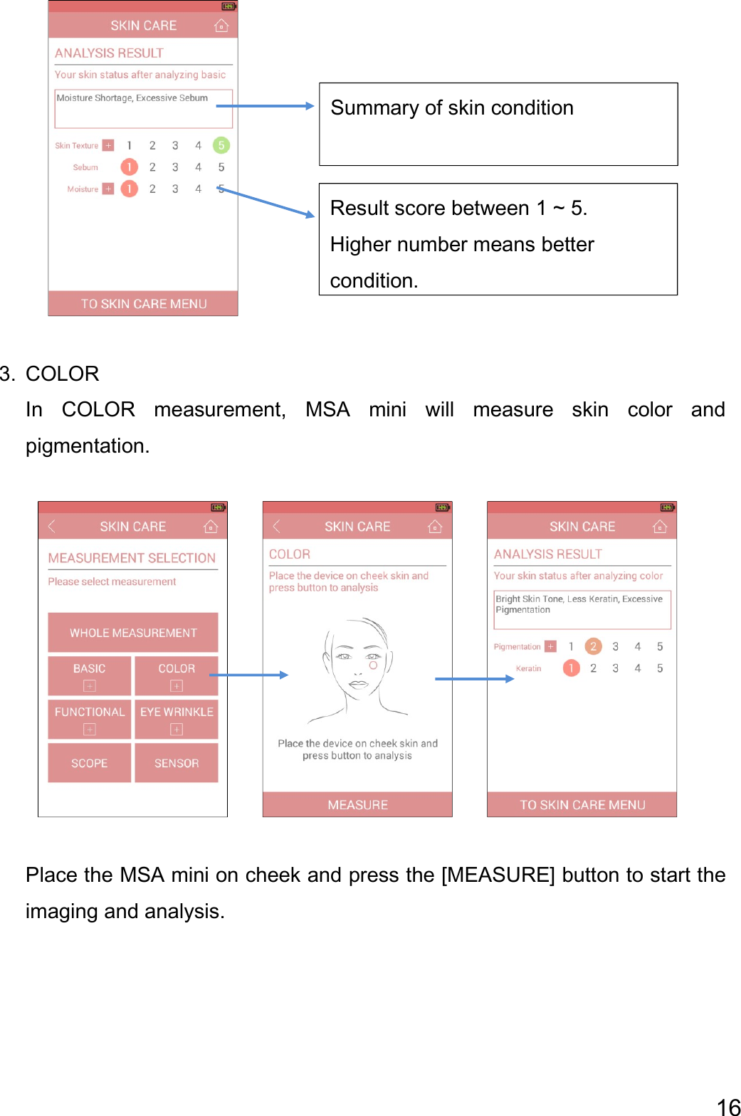 16       3. COLOR In  COLOR  measurement,  MSA  mini  will  measure  skin  color  and pigmentation.                    Place the MSA mini on cheek and press the [MEASURE] button to start the imaging and analysis.    Summary of skin condition Result score between 1 ~ 5.   Higher number means better   condition.  