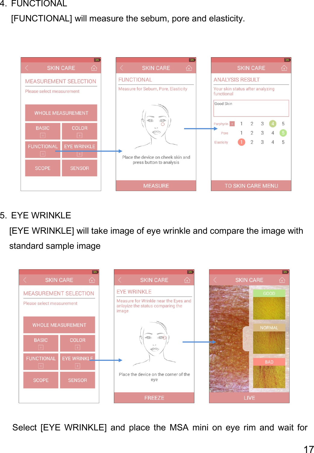  17  4. FUNCTIONAL [FUNCTIONAL] will measure the sebum, pore and elasticity.                       5. EYE WRINKLE         [EYE WRINKLE] will take image of eye wrinkle and compare the image with           standard sample image                         Select  [EYE  WRINKLE]  and  place  the  MSA  mini  on  eye  rim  and  wait  for 