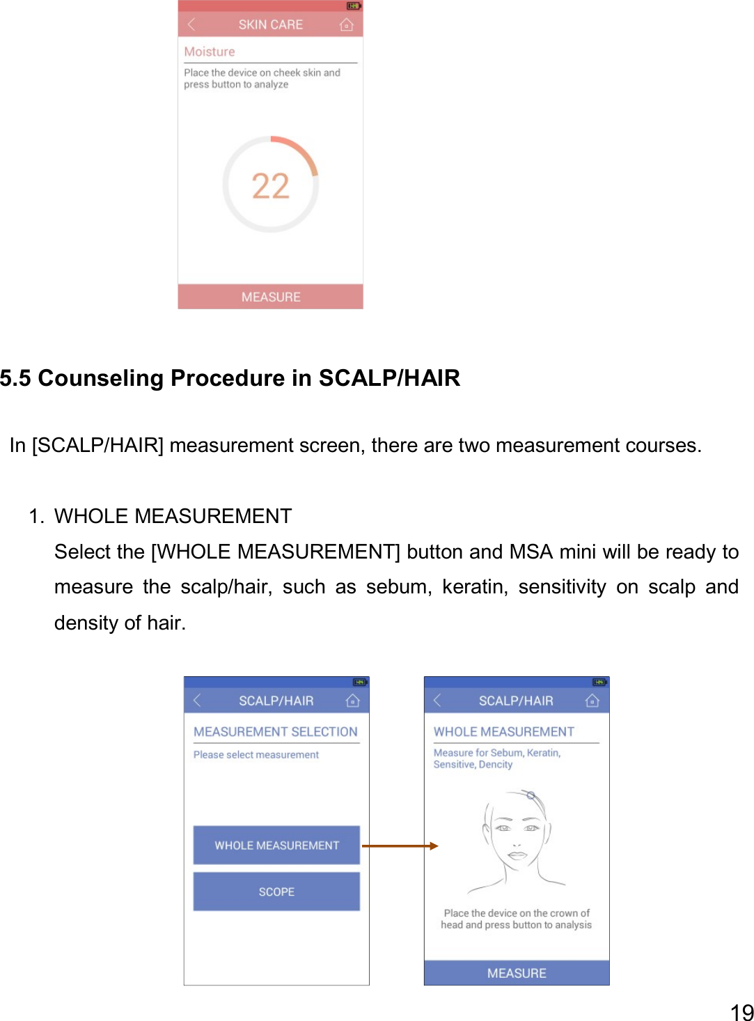  19                   5.5 Counseling Procedure in SCALP/HAIR  In [SCALP/HAIR] measurement screen, there are two measurement courses.  1. WHOLE MEASUREMENT Select the [WHOLE MEASUREMENT] button and MSA mini will be ready to measure  the  scalp/hair,  such  as  sebum,  keratin,  sensitivity  on  scalp  and density of hair.             