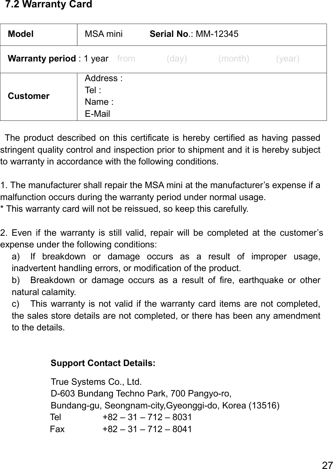  27  7.2 Warranty Card  Model  MSA mini            Serial No.: MM-12345 Warranty period : 1 year    from              (day)              (month)            (year) Customer Address : Tel : Name : E-Mail  The  product  described on  this  certificate  is  hereby certified  as  having passed stringent quality control and inspection prior to shipment and it is hereby subject to warranty in accordance with the following conditions.  1. The manufacturer shall repair the MSA mini at the manufacturer’s expense if a malfunction occurs during the warranty period under normal usage.   * This warranty card will not be reissued, so keep this carefully.  2.  Even  if  the  warranty  is  still  valid,  repair  will  be  completed  at  the  customer’s expense under the following conditions: a)    If  breakdown  or  damage  occurs  as  a  result  of  improper  usage, inadvertent handling errors, or modification of the product. b)    Breakdown  or  damage  occurs  as  a  result  of  fire,  earthquake  or  other natural calamity. c)    This warranty  is not valid if the  warranty  card  items  are  not completed, the sales store details are not completed, or there has been any amendment to the details.   Support Contact Details:  True Systems Co., Ltd. D-603 Bundang Techno Park, 700 Pangyo-ro, Bundang-gu, Seongnam-city,Gyeonggi-do, Korea (13516) Tel    +82 – 31 – 712 – 8031 Fax    +82 – 31 – 712 – 8041    