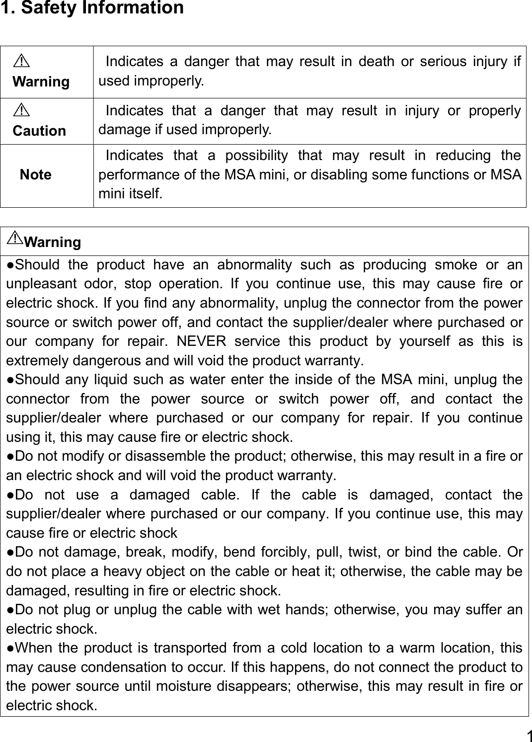  1  1. Safety Information  Warning ●Should  the  product  have  an  abnormality  such  as  producing  smoke  or  an unpleasant  odor,  stop  operation.  If  you  continue  use,  this  may  cause  fire  or electric shock. If you find any abnormality, unplug the connector from the power source or switch power off, and contact the supplier/dealer where purchased or our  company  for  repair.  NEVER  service  this  product  by  yourself  as  this  is extremely dangerous and will void the product warranty.   ●Should any liquid such as water enter the inside of the MSA mini, unplug the connector  from  the  power  source  or  switch  power  off,  and  contact  the supplier/dealer  where  purchased  or  our  company  for  repair.  If  you  continue using it, this may cause fire or electric shock.   ●Do not modify or disassemble the product; otherwise, this may result in a fire or an electric shock and will void the product warranty. ●Do  not  use  a  damaged  cable.  If  the  cable  is  damaged,  contact  the supplier/dealer where purchased or our company. If you continue use, this may cause fire or electric shock   ●Do not damage, break, modify, bend forcibly, pull, twist, or bind the cable. Or do not place a heavy object on the cable or heat it; otherwise, the cable may be damaged, resulting in fire or electric shock.   ●Do not plug or unplug the cable with wet hands; otherwise, you may suffer an electric shock.   ●When the product is transported from a cold  location to a warm location, this may cause condensation to occur. If this happens, do not connect the product to the power source until moisture disappears; otherwise, this may result in fire or electric shock.    Warning Indicates  a  danger  that  may  result  in  death  or  serious  injury  if used improperly.  Caution Indicates  that  a  danger  that  may  result  in  injury  or  properly damage if used improperly. Note Indicates  that  a  possibility  that  may  result  in  reducing  the performance of the MSA mini, or disabling some functions or MSA mini itself. 