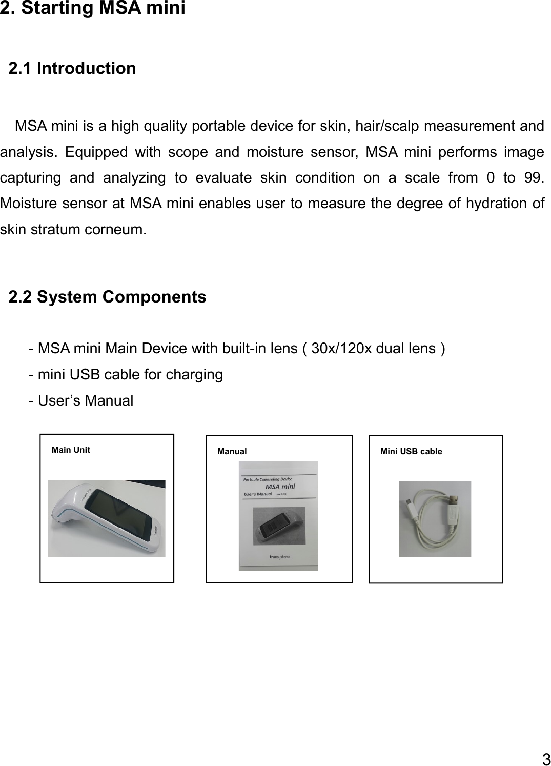  3     Main Unit  Manual  Mini USB cable  2. Starting MSA mini  2.1 Introduction    MSA mini is a high quality portable device for skin, hair/scalp measurement and analysis.  Equipped  with  scope  and  moisture  sensor,  MSA  mini  performs  image capturing  and  analyzing  to  evaluate  skin  condition  on  a  scale  from  0  to  99. Moisture sensor at MSA mini enables user to measure the degree of hydration of skin stratum corneum.  2.2 System Components  - MSA mini Main Device with built-in lens ( 30x/120x dual lens ) - mini USB cable for charging   - User’s Manual                