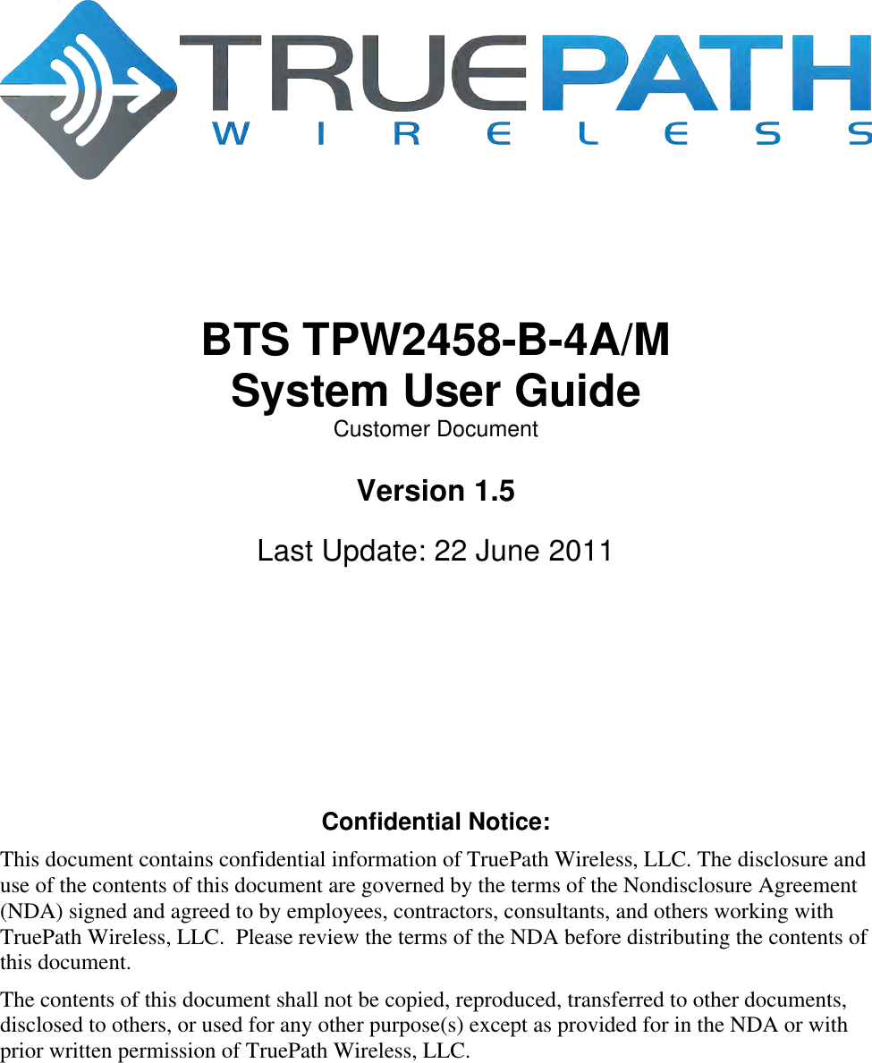         BTS TPW2458-B-4A/M System User Guide Customer Document  Version 1.5  Last Update: 22 June 2011        Confidential Notice: This document contains confidential information of TruePath Wireless, LLC. The disclosure and use of the contents of this document are governed by the terms of the Nondisclosure Agreement (NDA) signed and agreed to by employees, contractors, consultants, and others working with TruePath Wireless, LLC.  Please review the terms of the NDA before distributing the contents of this document. The contents of this document shall not be copied, reproduced, transferred to other documents, disclosed to others, or used for any other purpose(s) except as provided for in the NDA or with prior written permission of TruePath Wireless, LLC. 