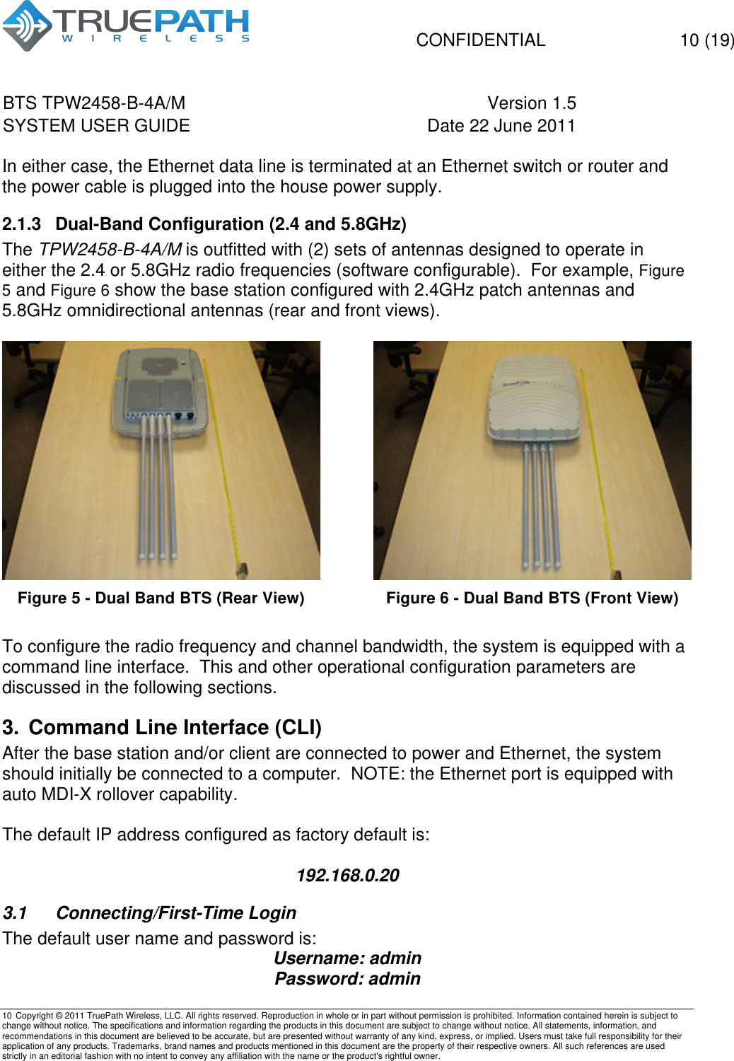   CONFIDENTIAL  10 (19) BTS TPW2458-B-4A/M Version 1.5   SYSTEM USER GUIDE Date 22 June 2011    10 Copyright &copy; 2011 TruePath Wireless, LLC. All rights reserved. Reproduction in whole or in part without permission is prohibited. Information contained herein is subject to change without notice. The specifications and information regarding the products in this document are subject to change without notice. All statements, information, and recommendations in this document are believed to be accurate, but are presented without warranty of any kind, express, or implied. Users must take full responsibility for their application of any products. Trademarks, brand names and products mentioned in this document are the property of their respective owners. All such references are used strictly in an editorial fashion with no intent to convey any affiliation with the name or the product's rightful owner.    In either case, the Ethernet data line is terminated at an Ethernet switch or router and the power cable is plugged into the house power supply. 2.1.3 Dual-Band Configuration (2.4 and 5.8GHz) The TPW2458-B-4A/M is outfitted with (2) sets of antennas designed to operate in either the 2.4 or 5.8GHz radio frequencies (software configurable).  For example, Figure 5 and Figure 6 show the base station configured with 2.4GHz patch antennas and 5.8GHz omnidirectional antennas (rear and front views).   Figure 5 - Dual Band BTS (Rear View)  Figure 6 - Dual Band BTS (Front View) To configure the radio frequency and channel bandwidth, the system is equipped with a command line interface.  This and other operational configuration parameters are discussed in the following sections. 3. Command Line Interface (CLI) After the base station and/or client are connected to power and Ethernet, the system should initially be connected to a computer.  NOTE: the Ethernet port is equipped with auto MDI-X rollover capability.  The default IP address configured as factory default is:  192.168.0.20 3.1  Connecting/First-Time Login The default user name and password is: Username: admin Password: admin 