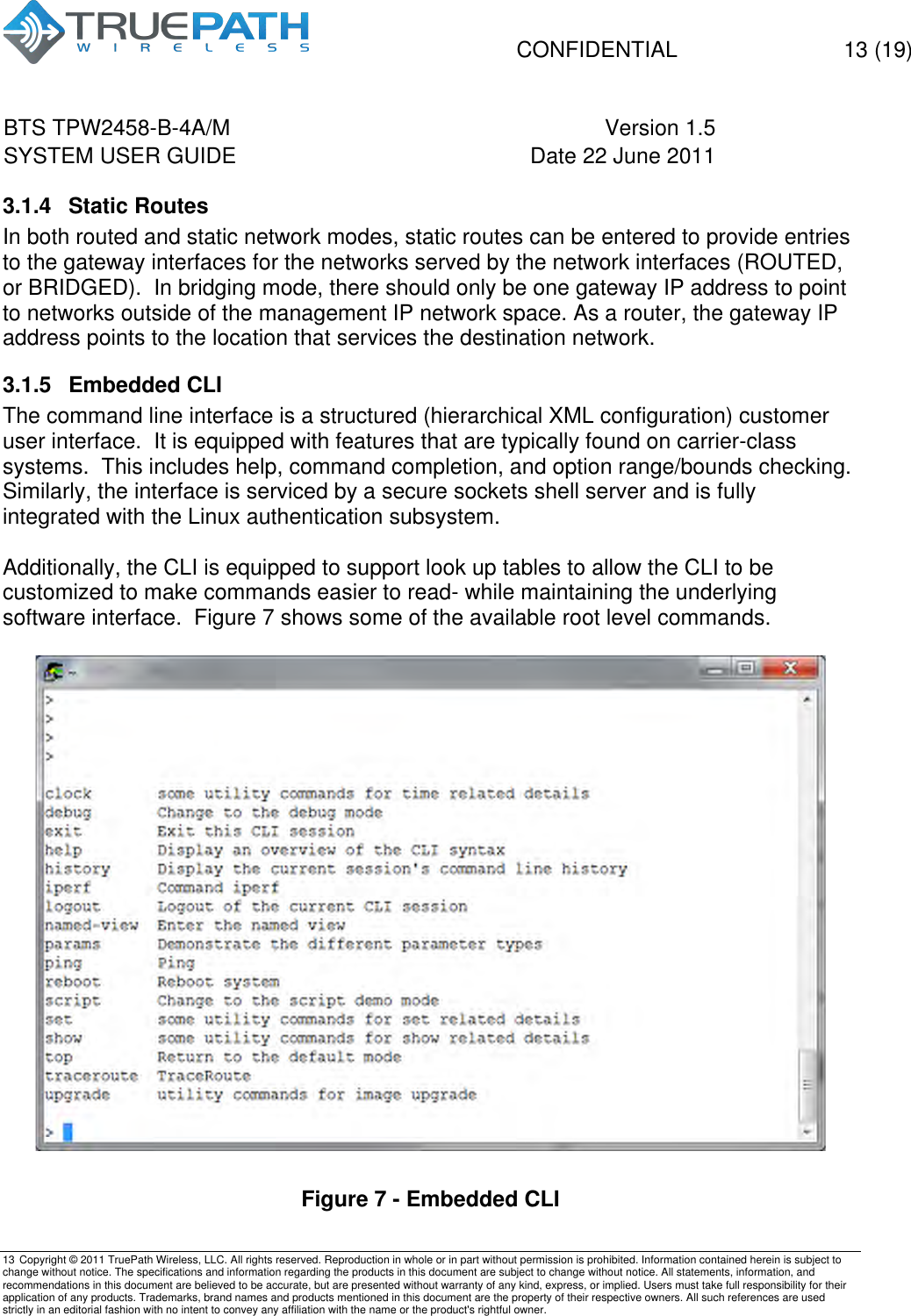   CONFIDENTIAL  13 (19) BTS TPW2458-B-4A/M Version 1.5   SYSTEM USER GUIDE Date 22 June 2011    13 Copyright &copy; 2011 TruePath Wireless, LLC. All rights reserved. Reproduction in whole or in part without permission is prohibited. Information contained herein is subject to change without notice. The specifications and information regarding the products in this document are subject to change without notice. All statements, information, and recommendations in this document are believed to be accurate, but are presented without warranty of any kind, express, or implied. Users must take full responsibility for their application of any products. Trademarks, brand names and products mentioned in this document are the property of their respective owners. All such references are used strictly in an editorial fashion with no intent to convey any affiliation with the name or the product's rightful owner.    3.1.4  Static Routes  In both routed and static network modes, static routes can be entered to provide entries to the gateway interfaces for the networks served by the network interfaces (ROUTED, or BRIDGED).  In bridging mode, there should only be one gateway IP address to point to networks outside of the management IP network space. As a router, the gateway IP address points to the location that services the destination network. 3.1.5  Embedded CLI  The command line interface is a structured (hierarchical XML configuration) customer user interface.  It is equipped with features that are typically found on carrier-class systems.  This includes help, command completion, and option range/bounds checking.  Similarly, the interface is serviced by a secure sockets shell server and is fully integrated with the Linux authentication subsystem.  Additionally, the CLI is equipped to support look up tables to allow the CLI to be customized to make commands easier to read- while maintaining the underlying software interface.  Figure 7 shows some of the available root level commands.   Figure 7 - Embedded CLI 