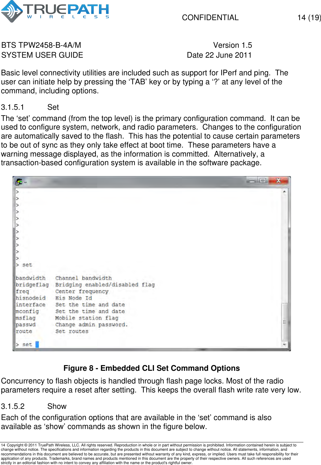   CONFIDENTIAL  14 (19) BTS TPW2458-B-4A/M Version 1.5   SYSTEM USER GUIDE Date 22 June 2011    14 Copyright &copy; 2011 TruePath Wireless, LLC. All rights reserved. Reproduction in whole or in part without permission is prohibited. Information contained herein is subject to change without notice. The specifications and information regarding the products in this document are subject to change without notice. All statements, information, and recommendations in this document are believed to be accurate, but are presented without warranty of any kind, express, or implied. Users must take full responsibility for their application of any products. Trademarks, brand names and products mentioned in this document are the property of their respective owners. All such references are used strictly in an editorial fashion with no intent to convey any affiliation with the name or the product's rightful owner.    Basic level connectivity utilities are included such as support for IPerf and ping.  The user can initiate help by pressing the &lsquo;TAB&rsquo; key or by typing a &lsquo;?&rsquo; at any level of the command, including options. 3.1.5.1  Set The &lsquo;set&rsquo; command (from the top level) is the primary configuration command.  It can be used to configure system, network, and radio parameters.  Changes to the configuration are automatically saved to the flash.  This has the potential to cause certain parameters to be out of sync as they only take effect at boot time.  These parameters have a warning message displayed, as the information is committed.  Alternatively, a transaction-based configuration system is available in the software package.   Figure 8 - Embedded CLI Set Command Options Concurrency to flash objects is handled through flash page locks. Most of the radio parameters require a reset after setting.  This keeps the overall flash write rate very low. 3.1.5.2  Show Each of the configuration options that are available in the &lsquo;set&rsquo; command is also available as &lsquo;show&rsquo; commands as shown in the figure below.  