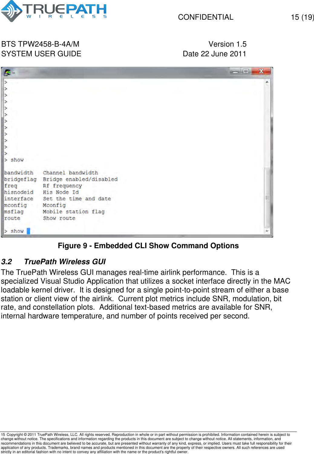   CONFIDENTIAL  15 (19) BTS TPW2458-B-4A/M Version 1.5   SYSTEM USER GUIDE Date 22 June 2011    15 Copyright &copy; 2011 TruePath Wireless, LLC. All rights reserved. Reproduction in whole or in part without permission is prohibited. Information contained herein is subject to change without notice. The specifications and information regarding the products in this document are subject to change without notice. All statements, information, and recommendations in this document are believed to be accurate, but are presented without warranty of any kind, express, or implied. Users must take full responsibility for their application of any products. Trademarks, brand names and products mentioned in this document are the property of their respective owners. All such references are used strictly in an editorial fashion with no intent to convey any affiliation with the name or the product's rightful owner.     Figure 9 - Embedded CLI Show Command Options 3.2  TruePath Wireless GUI The TruePath Wireless GUI manages real-time airlink performance.  This is a specialized Visual Studio Application that utilizes a socket interface directly in the MAC loadable kernel driver.  It is designed for a single point-to-point stream of either a base station or client view of the airlink.  Current plot metrics include SNR, modulation, bit rate, and constellation plots.  Additional text-based metrics are available for SNR, internal hardware temperature, and number of points received per second.  