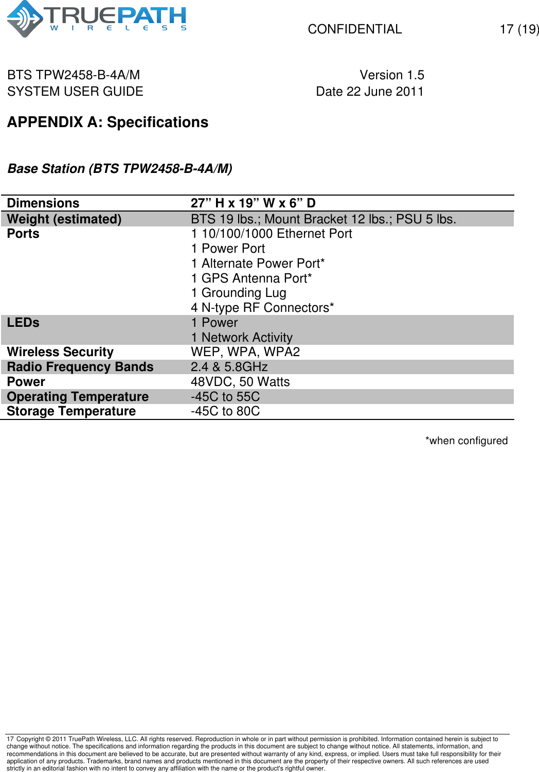   CONFIDENTIAL  17 (19) BTS TPW2458-B-4A/M Version 1.5   SYSTEM USER GUIDE Date 22 June 2011    17 Copyright &copy; 2011 TruePath Wireless, LLC. All rights reserved. Reproduction in whole or in part without permission is prohibited. Information contained herein is subject to change without notice. The specifications and information regarding the products in this document are subject to change without notice. All statements, information, and recommendations in this document are believed to be accurate, but are presented without warranty of any kind, express, or implied. Users must take full responsibility for their application of any products. Trademarks, brand names and products mentioned in this document are the property of their respective owners. All such references are used strictly in an editorial fashion with no intent to convey any affiliation with the name or the product's rightful owner.    APPENDIX A: Specifications  Base Station (BTS TPW2458-B-4A/M)  Dimensions 27&rdquo; H x 19&rdquo; W x 6&rdquo; D Weight (estimated) BTS 19 lbs.; Mount Bracket 12 lbs.; PSU 5 lbs. Ports 1 10/100/1000 Ethernet Port 1 Power Port 1 Alternate Power Port* 1 GPS Antenna Port* 1 Grounding Lug 4 N-type RF Connectors* LEDs 1 Power 1 Network Activity Wireless Security WEP, WPA, WPA2 Radio Frequency Bands   2.4 &amp; 5.8GHz Power 48VDC, 50 Watts Operating Temperature -45C to 55C Storage Temperature -45C to 80C  *when configured   