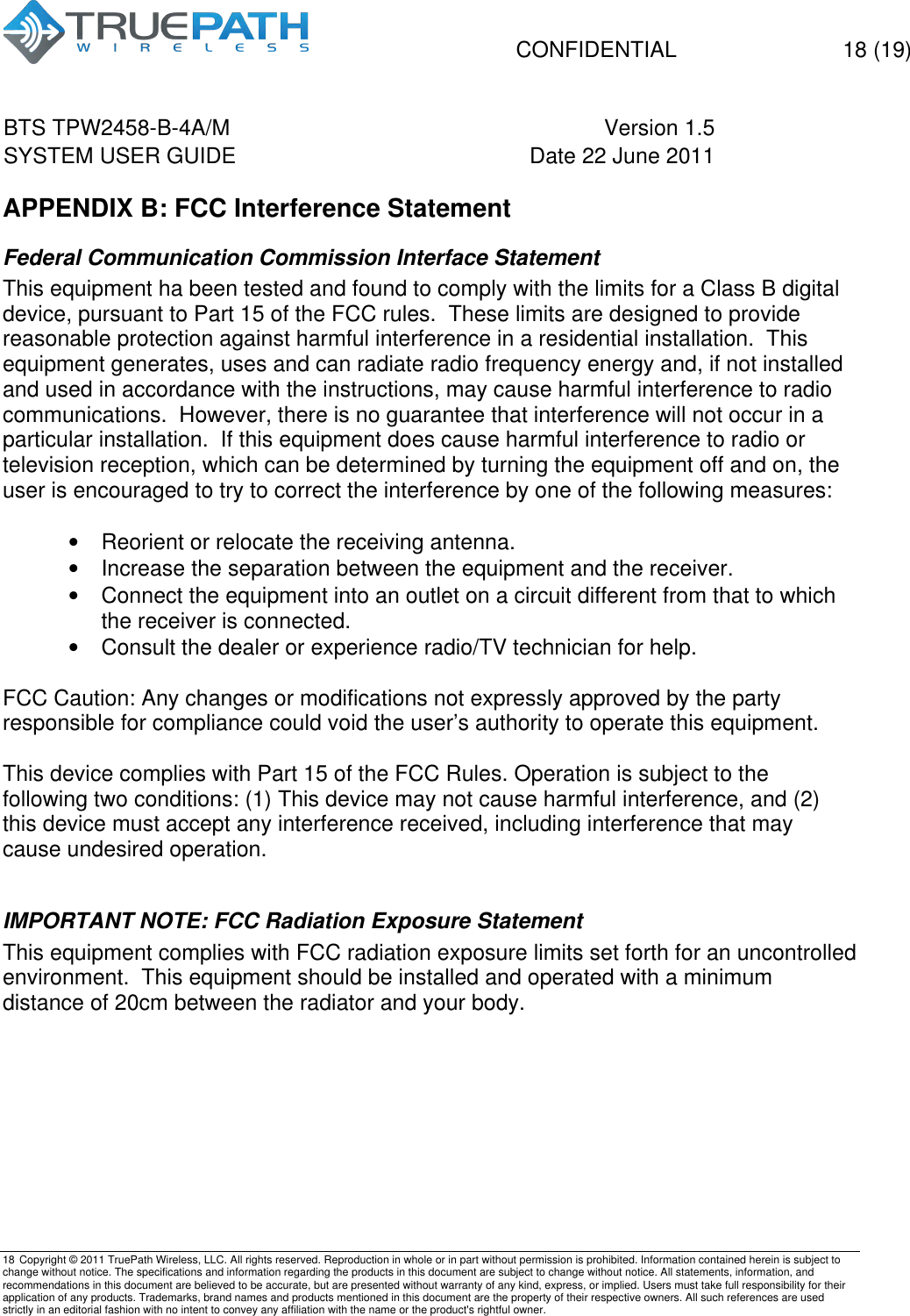   CONFIDENTIAL  18 (19) BTS TPW2458-B-4A/M Version 1.5   SYSTEM USER GUIDE Date 22 June 2011    18 Copyright &copy; 2011 TruePath Wireless, LLC. All rights reserved. Reproduction in whole or in part without permission is prohibited. Information contained herein is subject to change without notice. The specifications and information regarding the products in this document are subject to change without notice. All statements, information, and recommendations in this document are believed to be accurate, but are presented without warranty of any kind, express, or implied. Users must take full responsibility for their application of any products. Trademarks, brand names and products mentioned in this document are the property of their respective owners. All such references are used strictly in an editorial fashion with no intent to convey any affiliation with the name or the product's rightful owner.    APPENDIX B: FCC Interference Statement Federal Communication Commission Interface Statement This equipment ha been tested and found to comply with the limits for a Class B digital device, pursuant to Part 15 of the FCC rules.  These limits are designed to provide reasonable protection against harmful interference in a residential installation.  This equipment generates, uses and can radiate radio frequency energy and, if not installed and used in accordance with the instructions, may cause harmful interference to radio communications.  However, there is no guarantee that interference will not occur in a particular installation.  If this equipment does cause harmful interference to radio or television reception, which can be determined by turning the equipment off and on, the user is encouraged to try to correct the interference by one of the following measures:  &bull;  Reorient or relocate the receiving antenna. &bull;  Increase the separation between the equipment and the receiver. &bull;  Connect the equipment into an outlet on a circuit different from that to which the receiver is connected. &bull;  Consult the dealer or experience radio/TV technician for help.  FCC Caution: Any changes or modifications not expressly approved by the party responsible for compliance could void the user&rsquo;s authority to operate this equipment.  This device complies with Part 15 of the FCC Rules. Operation is subject to the following two conditions: (1) This device may not cause harmful interference, and (2) this device must accept any interference received, including interference that may cause undesired operation.  IMPORTANT NOTE: FCC Radiation Exposure Statement This equipment complies with FCC radiation exposure limits set forth for an uncontrolled environment.  This equipment should be installed and operated with a minimum distance of 20cm between the radiator and your body.    