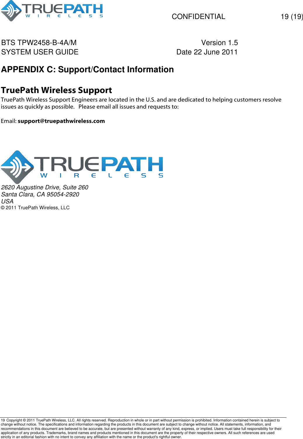   CONFIDENTIAL  19 (19) BTS TPW2458-B-4A/M Version 1.5   SYSTEM USER GUIDE Date 22 June 2011    19 Copyright &copy; 2011 TruePath Wireless, LLC. All rights reserved. Reproduction in whole or in part without permission is prohibited. Information contained herein is subject to change without notice. The specifications and information regarding the products in this document are subject to change without notice. All statements, information, and recommendations in this document are believed to be accurate, but are presented without warranty of any kind, express, or implied. Users must take full responsibility for their application of any products. Trademarks, brand names and products mentioned in this document are the property of their respective owners. All such references are used strictly in an editorial fashion with no intent to convey any affiliation with the name or the product's rightful owner.    APPENDIX C: Support/Contact Information  TruePath Wireless Support TruePath Wireless Support Engineers are located in the U.S. and are dedicated to helping customers resolve issues as quickly as possible.   Please email all issues and requests to:  Email: support@truepathwireless.com       2620 Augustine Drive, Suite 260 Santa Clara, CA 95054-2920 USA &copy; 2011 TruePath Wireless, LLC 