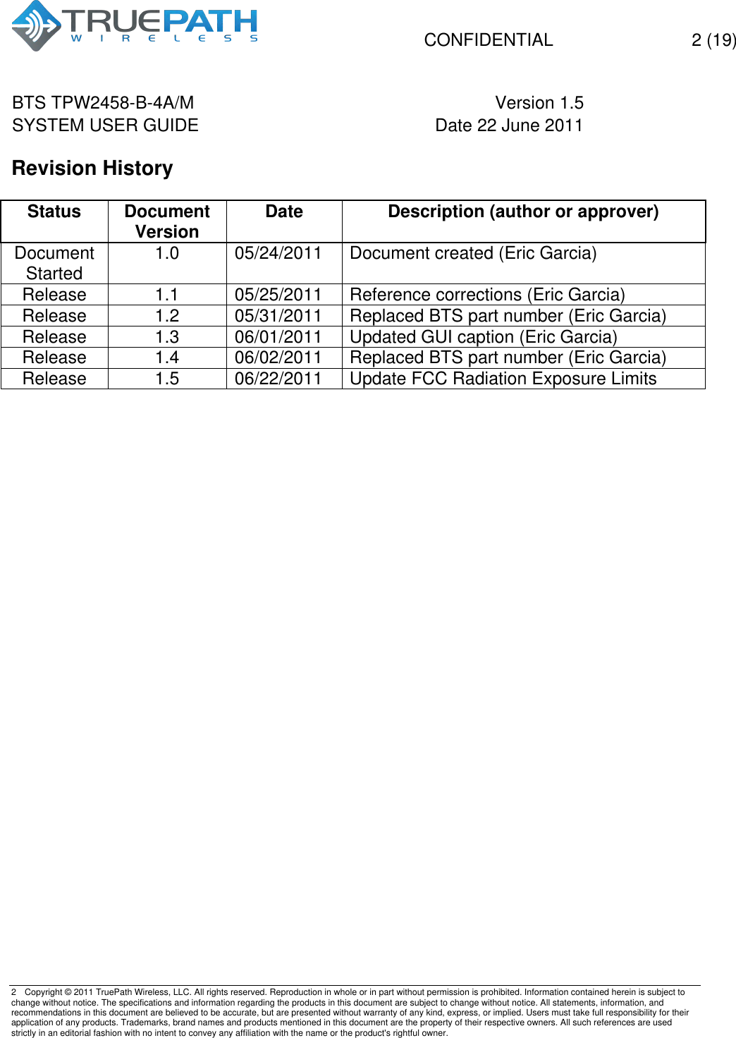   CONFIDENTIAL  2 (19)  BTS TPW2458-B-4A/M Version 1.5   SYSTEM USER GUIDE Date 22 June 2011    2  Copyright &copy; 2011 TruePath Wireless, LLC. All rights reserved. Reproduction in whole or in part without permission is prohibited. Information contained herein is subject to change without notice. The specifications and information regarding the products in this document are subject to change without notice. All statements, information, and recommendations in this document are believed to be accurate, but are presented without warranty of any kind, express, or implied. Users must take full responsibility for their application of any products. Trademarks, brand names and products mentioned in this document are the property of their respective owners. All such references are used strictly in an editorial fashion with no intent to convey any affiliation with the name or the product's rightful owner.    Revision History  Status Document Version Date Description (author or approver) Document Started 1.0 05/24/2011 Document created (Eric Garcia) Release 1.1 05/25/2011 Reference corrections (Eric Garcia) Release 1.2 05/31/2011 Replaced BTS part number (Eric Garcia) Release 1.3 06/01/2011 Updated GUI caption (Eric Garcia) Release 1.4 06/02/2011 Replaced BTS part number (Eric Garcia) Release 1.5 06/22/2011 Update FCC Radiation Exposure Limits       