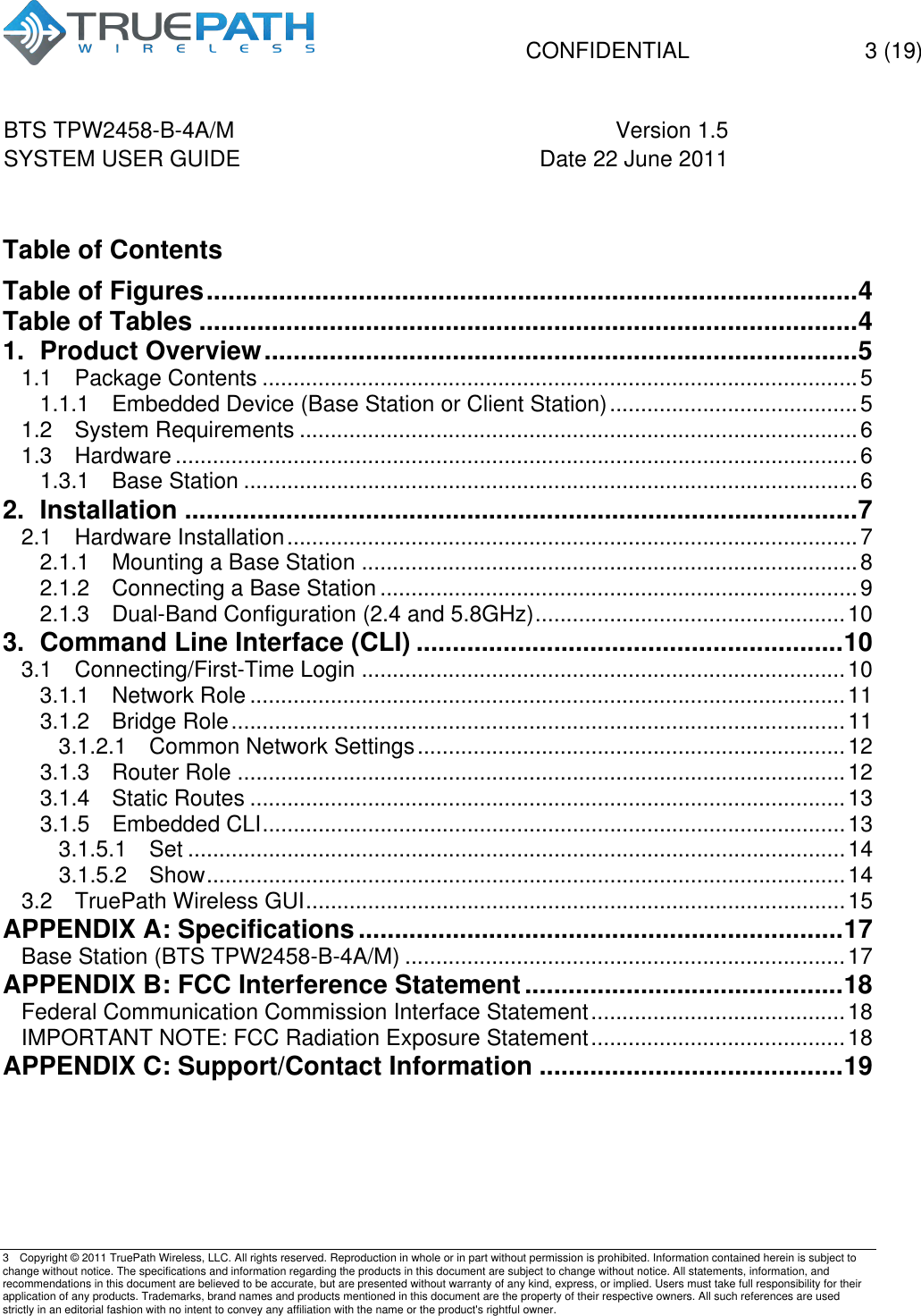   CONFIDENTIAL  3 (19)  BTS TPW2458-B-4A/M Version 1.5   SYSTEM USER GUIDE Date 22 June 2011    3  Copyright &copy; 2011 TruePath Wireless, LLC. All rights reserved. Reproduction in whole or in part without permission is prohibited. Information contained herein is subject to change without notice. The specifications and information regarding the products in this document are subject to change without notice. All statements, information, and recommendations in this document are believed to be accurate, but are presented without warranty of any kind, express, or implied. Users must take full responsibility for their application of any products. Trademarks, brand names and products mentioned in this document are the property of their respective owners. All such references are used strictly in an editorial fashion with no intent to convey any affiliation with the name or the product's rightful owner.     Table of Contents Table of Figures .......................................................................................... 4!Table of Tables ........................................................................................... 4!1.!Product Overview .................................................................................. 5!1.1!Package Contents ................................................................................................ 5!1.1.1!Embedded Device (Base Station or Client Station) ........................................ 5!1.2!System Requirements .......................................................................................... 6!1.3!Hardware .............................................................................................................. 6!1.3.1!Base Station ................................................................................................... 6!2.!Installation ............................................................................................. 7!2.1!Hardware Installation ............................................................................................ 7!2.1.1!Mounting a Base Station ................................................................................ 8!2.1.2!Connecting a Base Station ............................................................................. 9!2.1.3!Dual-Band Configuration (2.4 and 5.8GHz) .................................................. 10!3.!Command Line Interface (CLI) ........................................................... 10!3.1!Connecting/First-Time Login .............................................................................. 10!3.1.1!Network Role ................................................................................................ 11!3.1.2!Bridge Role ................................................................................................... 11!3.1.2.1!Common Network Settings ..................................................................... 12!3.1.3!Router Role .................................................................................................. 12!3.1.4!Static Routes ................................................................................................ 13!3.1.5!Embedded CLI .............................................................................................. 13!3.1.5.1!Set .......................................................................................................... 14!3.1.5.2!Show ....................................................................................................... 14!3.2!TruePath Wireless GUI ....................................................................................... 15!APPENDIX A: Specifications ................................................................... 17!Base Station (BTS TPW2458-B-4A/M) ....................................................................... 17!APPENDIX B: FCC Interference Statement ............................................ 18!Federal Communication Commission Interface Statement ......................................... 18!IMPORTANT NOTE: FCC Radiation Exposure Statement ......................................... 18!APPENDIX C: Support/Contact Information .......................................... 19!   