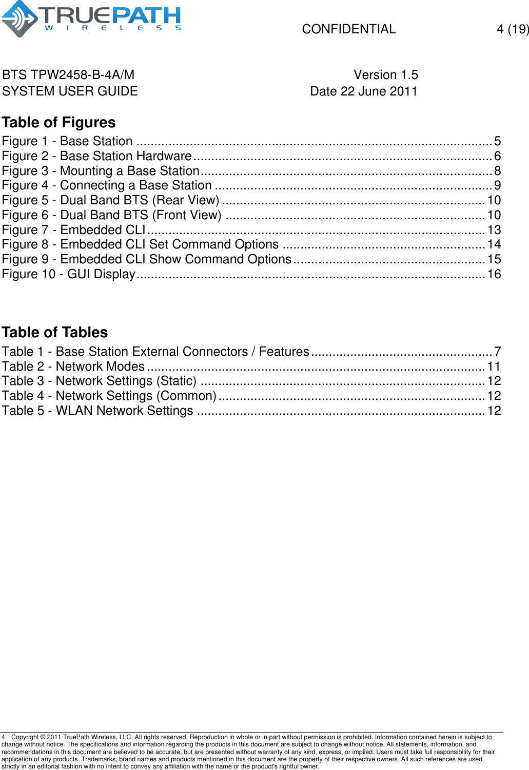   CONFIDENTIAL  4 (19)  BTS TPW2458-B-4A/M Version 1.5   SYSTEM USER GUIDE Date 22 June 2011    4  Copyright &copy; 2011 TruePath Wireless, LLC. All rights reserved. Reproduction in whole or in part without permission is prohibited. Information contained herein is subject to change without notice. The specifications and information regarding the products in this document are subject to change without notice. All statements, information, and recommendations in this document are believed to be accurate, but are presented without warranty of any kind, express, or implied. Users must take full responsibility for their application of any products. Trademarks, brand names and products mentioned in this document are the property of their respective owners. All such references are used strictly in an editorial fashion with no intent to convey any affiliation with the name or the product's rightful owner.    Table of Figures Figure 1 - Base Station .................................................................................................... 5!Figure 2 - Base Station Hardware .................................................................................... 6!Figure 3 - Mounting a Base Station .................................................................................. 8!Figure 4 - Connecting a Base Station .............................................................................. 9!Figure 5 - Dual Band BTS (Rear View) .......................................................................... 10!Figure 6 - Dual Band BTS (Front View) ......................................................................... 10!Figure 7 - Embedded CLI ............................................................................................... 13!Figure 8 - Embedded CLI Set Command Options ......................................................... 14!Figure 9 - Embedded CLI Show Command Options ...................................................... 15!Figure 10 - GUI Display .................................................................................................. 16!  Table of Tables Table 1 - Base Station External Connectors / Features ................................................... 7!Table 2 - Network Modes ............................................................................................... 11!Table 3 - Network Settings (Static) ................................................................................ 12!Table 4 - Network Settings (Common) ........................................................................... 12!Table 5 - WLAN Network Settings ................................................................................. 12!       