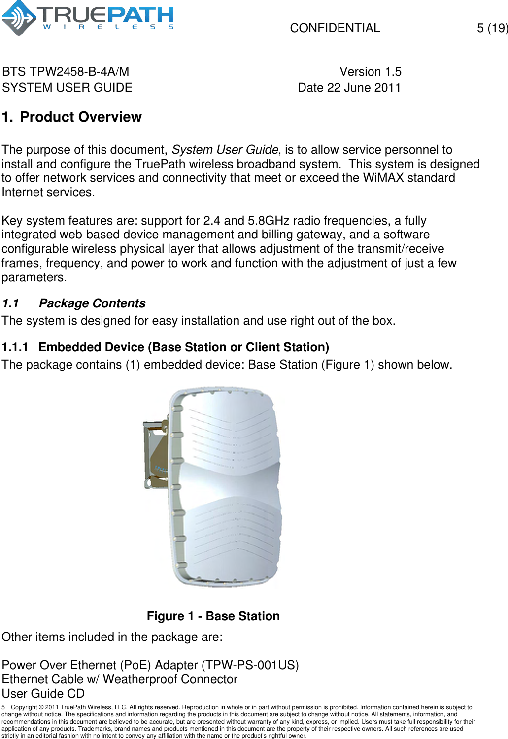   CONFIDENTIAL  5 (19)  BTS TPW2458-B-4A/M Version 1.5   SYSTEM USER GUIDE Date 22 June 2011    5  Copyright &copy; 2011 TruePath Wireless, LLC. All rights reserved. Reproduction in whole or in part without permission is prohibited. Information contained herein is subject to change without notice. The specifications and information regarding the products in this document are subject to change without notice. All statements, information, and recommendations in this document are believed to be accurate, but are presented without warranty of any kind, express, or implied. Users must take full responsibility for their application of any products. Trademarks, brand names and products mentioned in this document are the property of their respective owners. All such references are used strictly in an editorial fashion with no intent to convey any affiliation with the name or the product's rightful owner.    1. Product Overview  The purpose of this document, System User Guide, is to allow service personnel to install and configure the TruePath wireless broadband system.  This system is designed to offer network services and connectivity that meet or exceed the WiMAX standard Internet services.   Key system features are: support for 2.4 and 5.8GHz radio frequencies, a fully integrated web-based device management and billing gateway, and a software configurable wireless physical layer that allows adjustment of the transmit/receive frames, frequency, and power to work and function with the adjustment of just a few parameters.   1.1  Package Contents The system is designed for easy installation and use right out of the box. 1.1.1  Embedded Device (Base Station or Client Station) The package contains (1) embedded device: Base Station (Figure 1) shown below.   Figure 1 - Base Station Other items included in the package are:  Power Over Ethernet (PoE) Adapter (TPW-PS-001US) Ethernet Cable w/ Weatherproof Connector User Guide CD 