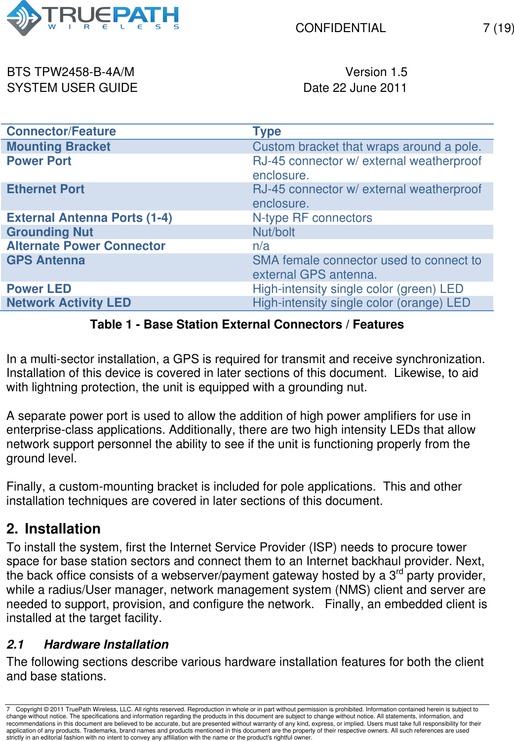   CONFIDENTIAL  7 (19)  BTS TPW2458-B-4A/M Version 1.5   SYSTEM USER GUIDE Date 22 June 2011    7  Copyright &copy; 2011 TruePath Wireless, LLC. All rights reserved. Reproduction in whole or in part without permission is prohibited. Information contained herein is subject to change without notice. The specifications and information regarding the products in this document are subject to change without notice. All statements, information, and recommendations in this document are believed to be accurate, but are presented without warranty of any kind, express, or implied. Users must take full responsibility for their application of any products. Trademarks, brand names and products mentioned in this document are the property of their respective owners. All such references are used strictly in an editorial fashion with no intent to convey any affiliation with the name or the product's rightful owner.     Connector/Feature Type Mounting Bracket Custom bracket that wraps around a pole. Power Port RJ-45 connector w/ external weatherproof enclosure. Ethernet Port RJ-45 connector w/ external weatherproof enclosure. External Antenna Ports (1-4) N-type RF connectors Grounding Nut Nut/bolt Alternate Power Connector n/a GPS Antenna SMA female connector used to connect to external GPS antenna. Power LED High-intensity single color (green) LED Network Activity LED High-intensity single color (orange) LED Table 1 - Base Station External Connectors / Features  In a multi-sector installation, a GPS is required for transmit and receive synchronization.  Installation of this device is covered in later sections of this document.  Likewise, to aid with lightning protection, the unit is equipped with a grounding nut.   A separate power port is used to allow the addition of high power amplifiers for use in enterprise-class applications. Additionally, there are two high intensity LEDs that allow network support personnel the ability to see if the unit is functioning properly from the ground level.  Finally, a custom-mounting bracket is included for pole applications.  This and other installation techniques are covered in later sections of this document. 2. Installation To install the system, first the Internet Service Provider (ISP) needs to procure tower space for base station sectors and connect them to an Internet backhaul provider. Next, the back office consists of a webserver/payment gateway hosted by a 3rd party provider, while a radius/User manager, network management system (NMS) client and server are needed to support, provision, and configure the network.   Finally, an embedded client is installed at the target facility. 2.1  Hardware Installation The following sections describe various hardware installation features for both the client and base stations. 