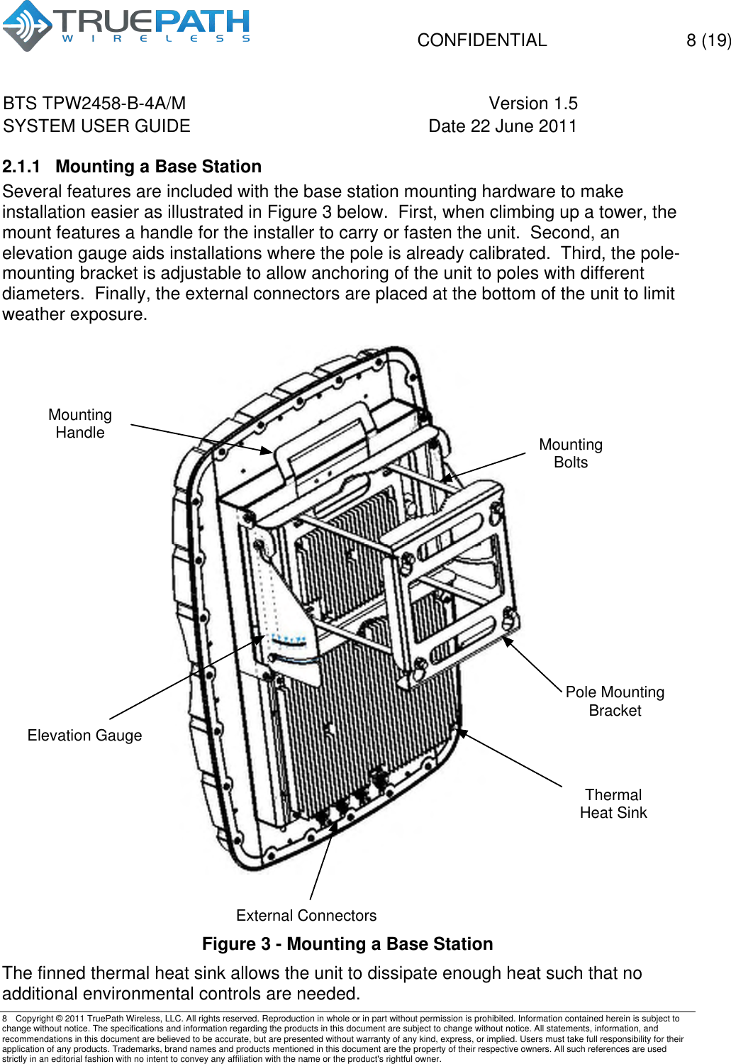  CONFIDENTIAL  8 (19)  BTS TPW2458-B-4A/M Version 1.5   SYSTEM USER GUIDE Date 22 June 2011    8  Copyright &copy; 2011 TruePath Wireless, LLC. All rights reserved. Reproduction in whole or in part without permission is prohibited. Information contained herein is subject to change without notice. The specifications and information regarding the products in this document are subject to change without notice. All statements, information, and recommendations in this document are believed to be accurate, but are presented without warranty of any kind, express, or implied. Users must take full responsibility for their application of any products. Trademarks, brand names and products mentioned in this document are the property of their respective owners. All such references are used strictly in an editorial fashion with no intent to convey any affiliation with the name or the product's rightful owner.    2.1.1  Mounting a Base Station Several features are included with the base station mounting hardware to make installation easier as illustrated in Figure 3 below.  First, when climbing up a tower, the mount features a handle for the installer to carry or fasten the unit.  Second, an elevation gauge aids installations where the pole is already calibrated.  Third, the pole-mounting bracket is adjustable to allow anchoring of the unit to poles with different diameters.  Finally, the external connectors are placed at the bottom of the unit to limit weather exposure.     Figure 3 - Mounting a Base Station The finned thermal heat sink allows the unit to dissipate enough heat such that no additional environmental controls are needed. Pole Mounting BracketMounting BoltsThermal Heat SinkMounting HandleElevation Gauge External Connectors
