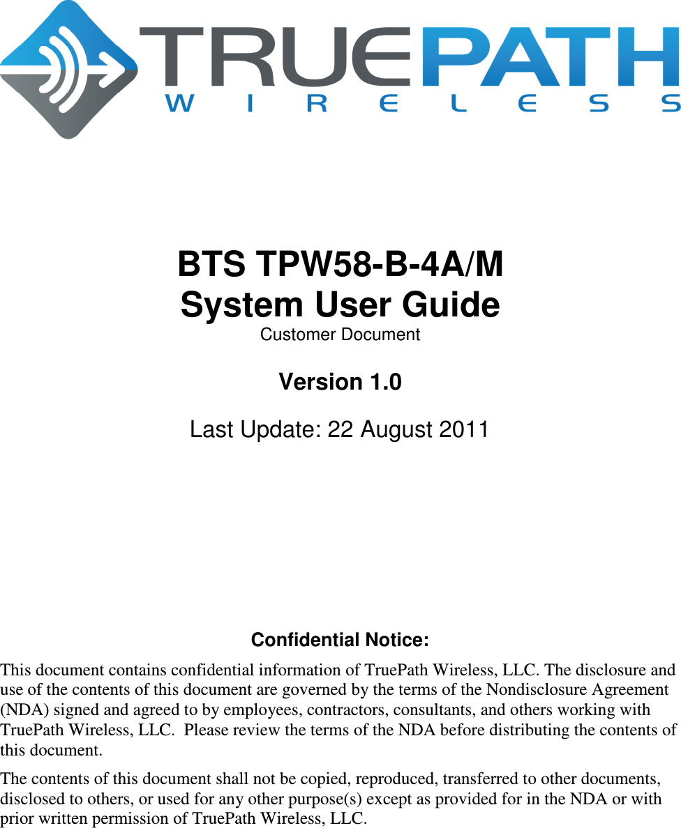         BTS TPW58-B-4A/M System User Guide Customer Document  Version 1.0  Last Update: 22 August 2011        Confidential Notice: This document contains confidential information of TruePath Wireless, LLC. The disclosure and use of the contents of this document are governed by the terms of the Nondisclosure Agreement (NDA) signed and agreed to by employees, contractors, consultants, and others working with TruePath Wireless, LLC.  Please review the terms of the NDA before distributing the contents of this document. The contents of this document shall not be copied, reproduced, transferred to other documents, disclosed to others, or used for any other purpose(s) except as provided for in the NDA or with prior written permission of TruePath Wireless, LLC. 