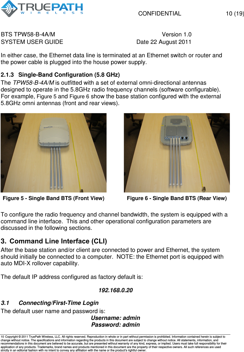   CONFIDENTIAL    10 (19) BTS TPW58-B-4A/M  Version 1.0   SYSTEM USER GUIDE  Date 22 August 2011    10  Copyright &copy; 2011 TruePath Wireless, LLC. All rights reserved. Reproduction in whole or in part without permission is prohibited. Information contained herein is subject to change without notice. The specifications and information regarding the products in this document are subject to change without notice. All statements, information, and recommendations in this document are believed to be accurate, but are presented without warranty of any kind, express, or implied. Users must take full responsibility for their application of any products. Trademarks, brand names and products mentioned in this document are the property of their respective owners. All such references are used strictly in an editorial fashion with no intent to convey any affiliation with the name or the product's rightful owner.    In either case, the Ethernet data line is terminated at an Ethernet switch or router and the power cable is plugged into the house power supply. 2.1.3  Single-Band Configuration (5.8 GHz) The TPW58-B-4A/M is outfitted with a set of external omni-directional antennas designed to operate in the 5.8GHz radio frequency channels (software configurable).  For example, Figure 5 and Figure 6 show the base station configured with the external 5.8GHz omni antennas (front and rear views).   Figure 5 - Single Band BTS (Front View)  Figure 6 - Single Band BTS (Rear View) To configure the radio frequency and channel bandwidth, the system is equipped with a command line interface.  This and other operational configuration parameters are discussed in the following sections. 3.  Command Line Interface (CLI) After the base station and/or client are connected to power and Ethernet, the system should initially be connected to a computer.  NOTE: the Ethernet port is equipped with auto MDI-X rollover capability.  The default IP address configured as factory default is:  192.168.0.20 3.1  Connecting/First-Time Login The default user name and password is: Username: admin Password: admin 