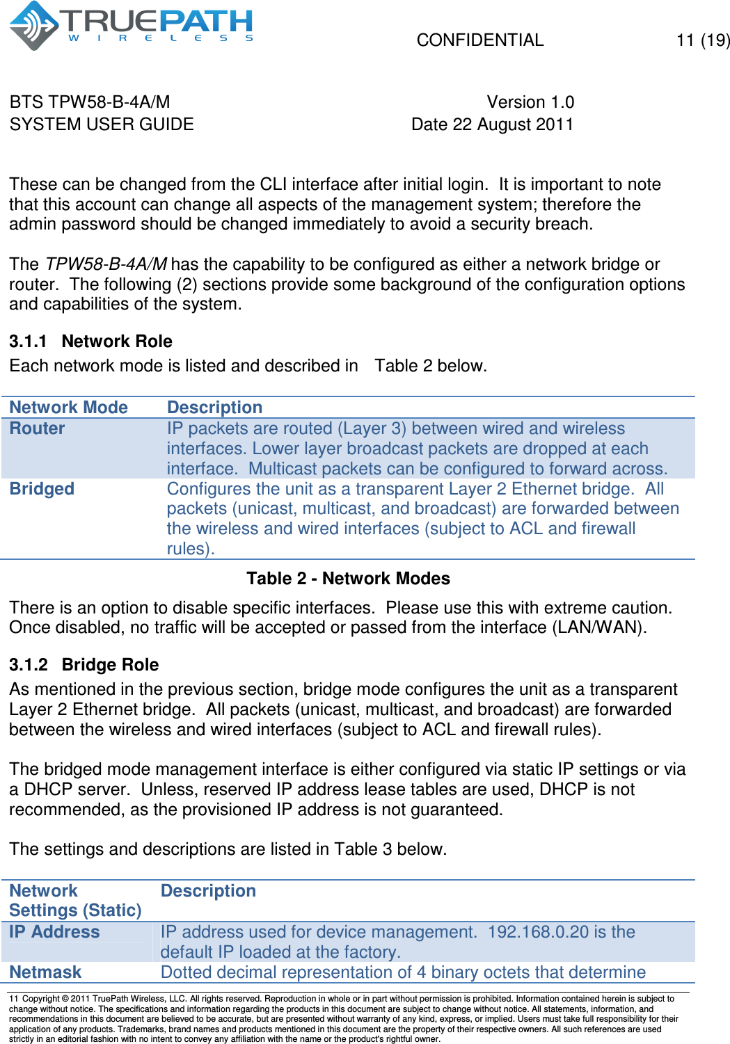   CONFIDENTIAL    11 (19) BTS TPW58-B-4A/M  Version 1.0   SYSTEM USER GUIDE  Date 22 August 2011    11  Copyright &copy; 2011 TruePath Wireless, LLC. All rights reserved. Reproduction in whole or in part without permission is prohibited. Information contained herein is subject to change without notice. The specifications and information regarding the products in this document are subject to change without notice. All statements, information, and recommendations in this document are believed to be accurate, but are presented without warranty of any kind, express, or implied. Users must take full responsibility for their application of any products. Trademarks, brand names and products mentioned in this document are the property of their respective owners. All such references are used strictly in an editorial fashion with no intent to convey any affiliation with the name or the product's rightful owner.     These can be changed from the CLI interface after initial login.  It is important to note that this account can change all aspects of the management system; therefore the admin password should be changed immediately to avoid a security breach.  The TPW58-B-4A/M has the capability to be configured as either a network bridge or router.  The following (2) sections provide some background of the configuration options and capabilities of the system. 3.1.1  Network Role Each network mode is listed and described in   Table 2 below.   Network Mode Description Router IP packets are routed (Layer 3) between wired and wireless interfaces. Lower layer broadcast packets are dropped at each interface.  Multicast packets can be configured to forward across. Bridged Configures the unit as a transparent Layer 2 Ethernet bridge.  All packets (unicast, multicast, and broadcast) are forwarded between the wireless and wired interfaces (subject to ACL and firewall rules).   Table 2 - Network Modes   There is an option to disable specific interfaces.  Please use this with extreme caution.  Once disabled, no traffic will be accepted or passed from the interface (LAN/WAN). 3.1.2  Bridge Role As mentioned in the previous section, bridge mode configures the unit as a transparent Layer 2 Ethernet bridge.  All packets (unicast, multicast, and broadcast) are forwarded between the wireless and wired interfaces (subject to ACL and firewall rules).  The bridged mode management interface is either configured via static IP settings or via a DHCP server.  Unless, reserved IP address lease tables are used, DHCP is not recommended, as the provisioned IP address is not guaranteed.  The settings and descriptions are listed in Table 3 below.  Network Settings (Static) Description IP Address IP address used for device management.  192.168.0.20 is the default IP loaded at the factory. Netmask Dotted decimal representation of 4 binary octets that determine 