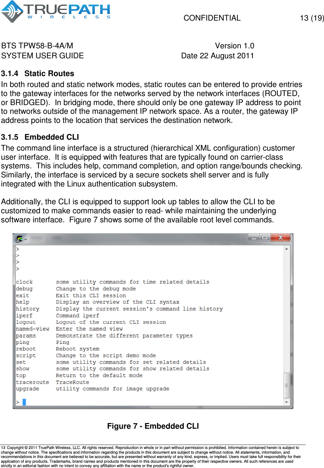  CONFIDENTIAL    13 (19) BTS TPW58-B-4A/M  Version 1.0   SYSTEM USER GUIDE  Date 22 August 2011    13  Copyright &copy; 2011 TruePath Wireless, LLC. All rights reserved. Reproduction in whole or in part without permission is prohibited. Information contained herein is subject to change without notice. The specifications and information regarding the products in this document are subject to change without notice. All statements, information, and recommendations in this document are believed to be accurate, but are presented without warranty of any kind, express, or implied. Users must take full responsibility for their application of any products. Trademarks, brand names and products mentioned in this document are the property of their respective owners. All such references are used strictly in an editorial fashion with no intent to convey any affiliation with the name or the product's rightful owner.    3.1.4  Static Routes  In both routed and static network modes, static routes can be entered to provide entries to the gateway interfaces for the networks served by the network interfaces (ROUTED, or BRIDGED).  In bridging mode, there should only be one gateway IP address to point to networks outside of the management IP network space. As a router, the gateway IP address points to the location that services the destination network. 3.1.5  Embedded CLI  The command line interface is a structured (hierarchical XML configuration) customer user interface.  It is equipped with features that are typically found on carrier-class systems.  This includes help, command completion, and option range/bounds checking.  Similarly, the interface is serviced by a secure sockets shell server and is fully integrated with the Linux authentication subsystem.  Additionally, the CLI is equipped to support look up tables to allow the CLI to be customized to make commands easier to read- while maintaining the underlying software interface.  Figure 7 shows some of the available root level commands.   Figure 7 - Embedded CLI 