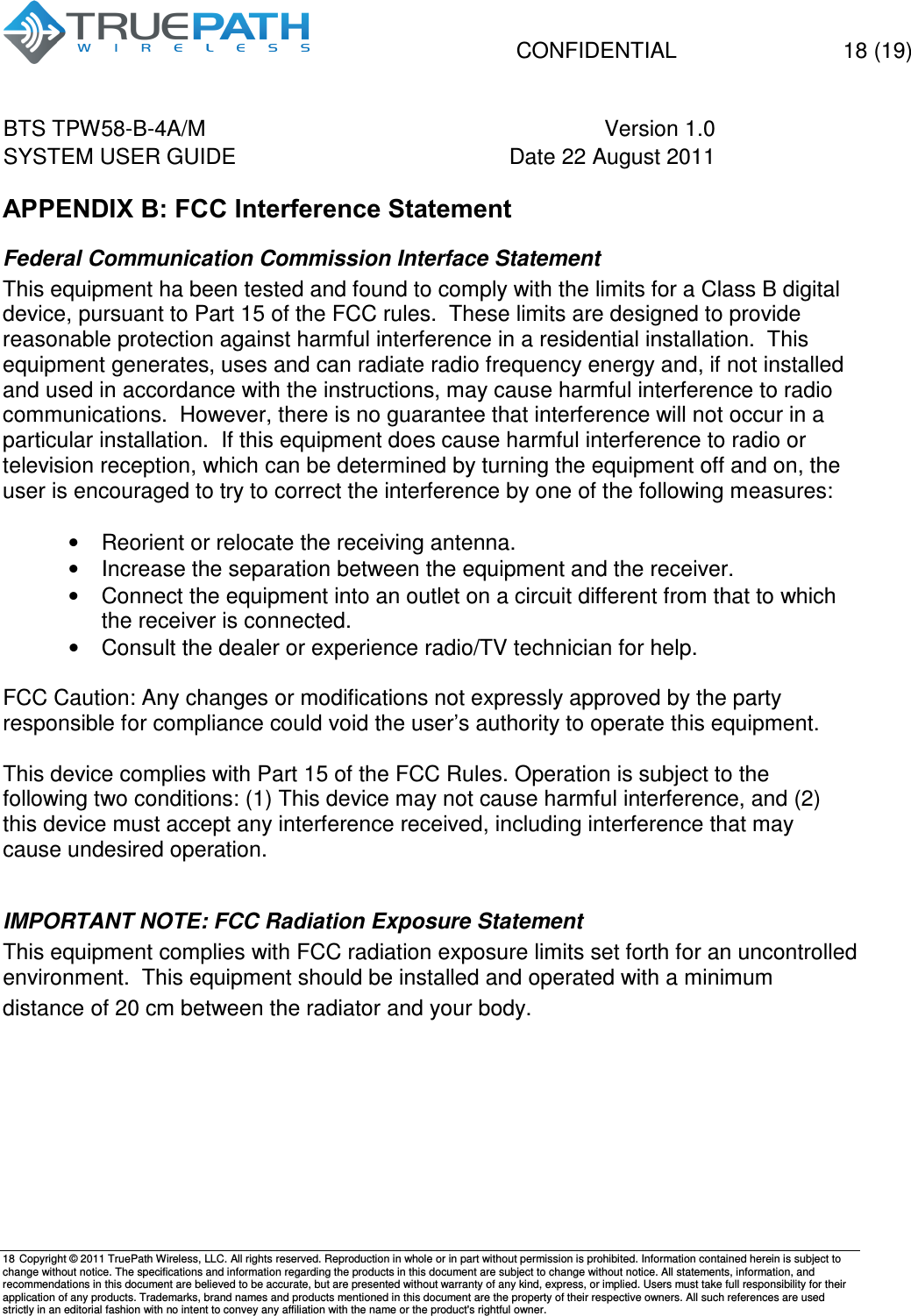   CONFIDENTIAL    18 (19) BTS TPW58-B-4A/M  Version 1.0   SYSTEM USER GUIDE  Date 22 August 2011    18  Copyright &copy; 2011 TruePath Wireless, LLC. All rights reserved. Reproduction in whole or in part without permission is prohibited. Information contained herein is subject to change without notice. The specifications and information regarding the products in this document are subject to change without notice. All statements, information, and recommendations in this document are believed to be accurate, but are presented without warranty of any kind, express, or implied. Users must take full responsibility for their application of any products. Trademarks, brand names and products mentioned in this document are the property of their respective owners. All such references are used strictly in an editorial fashion with no intent to convey any affiliation with the name or the product's rightful owner.    APPENDIX B: FCC Interference Statement Federal Communication Commission Interface Statement This equipment ha been tested and found to comply with the limits for a Class B digital device, pursuant to Part 15 of the FCC rules.  These limits are designed to provide reasonable protection against harmful interference in a residential installation.  This equipment generates, uses and can radiate radio frequency energy and, if not installed and used in accordance with the instructions, may cause harmful interference to radio communications.  However, there is no guarantee that interference will not occur in a particular installation.  If this equipment does cause harmful interference to radio or television reception, which can be determined by turning the equipment off and on, the user is encouraged to try to correct the interference by one of the following measures:  &bull;  Reorient or relocate the receiving antenna. &bull;  Increase the separation between the equipment and the receiver. &bull;  Connect the equipment into an outlet on a circuit different from that to which the receiver is connected. &bull;  Consult the dealer or experience radio/TV technician for help.  FCC Caution: Any changes or modifications not expressly approved by the party responsible for compliance could void the user&rsquo;s authority to operate this equipment.  This device complies with Part 15 of the FCC Rules. Operation is subject to the following two conditions: (1) This device may not cause harmful interference, and (2) this device must accept any interference received, including interference that may cause undesired operation.  IMPORTANT NOTE: FCC Radiation Exposure Statement This equipment complies with FCC radiation exposure limits set forth for an uncontrolled environment.  This equipment should be installed and operated with a minimum distance of 20 cm between the radiator and your body.    