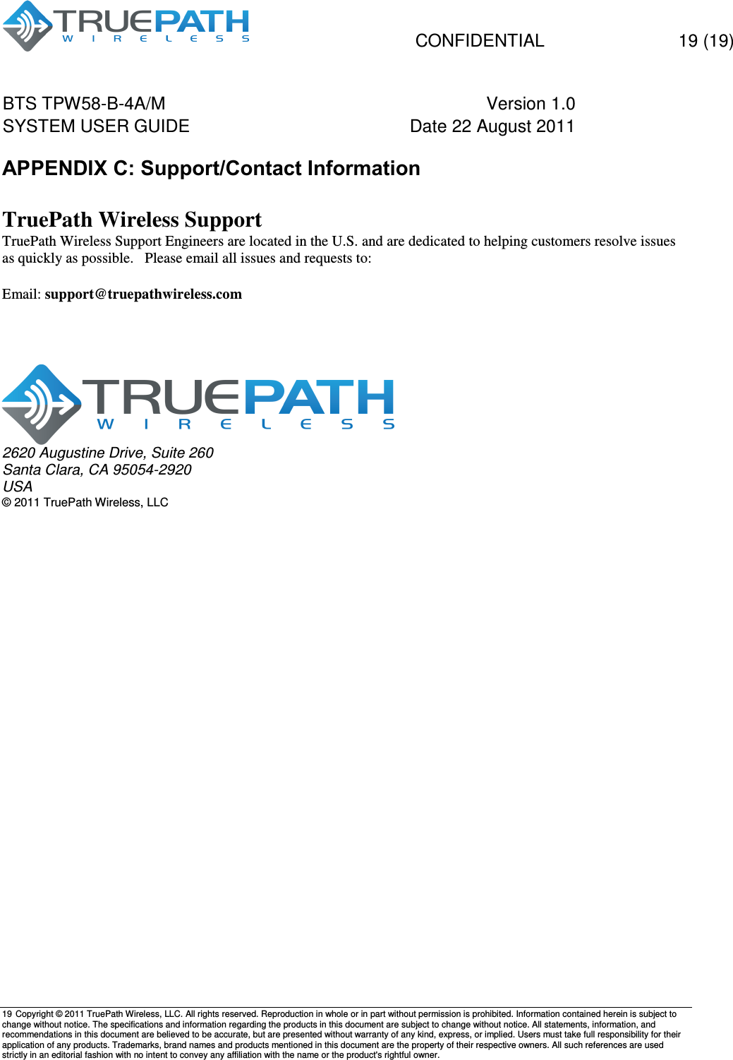   CONFIDENTIAL    19 (19) BTS TPW58-B-4A/M  Version 1.0   SYSTEM USER GUIDE  Date 22 August 2011    19  Copyright &copy; 2011 TruePath Wireless, LLC. All rights reserved. Reproduction in whole or in part without permission is prohibited. Information contained herein is subject to change without notice. The specifications and information regarding the products in this document are subject to change without notice. All statements, information, and recommendations in this document are believed to be accurate, but are presented without warranty of any kind, express, or implied. Users must take full responsibility for their application of any products. Trademarks, brand names and products mentioned in this document are the property of their respective owners. All such references are used strictly in an editorial fashion with no intent to convey any affiliation with the name or the product's rightful owner.    APPENDIX C: Support/Contact Information  TruePath Wireless Support TruePath Wireless Support Engineers are located in the U.S. and are dedicated to helping customers resolve issues as quickly as possible.   Please email all issues and requests to:  Email: support@truepathwireless.com       2620 Augustine Drive, Suite 260 Santa Clara, CA 95054-2920 USA &copy; 2011 TruePath Wireless, LLC 