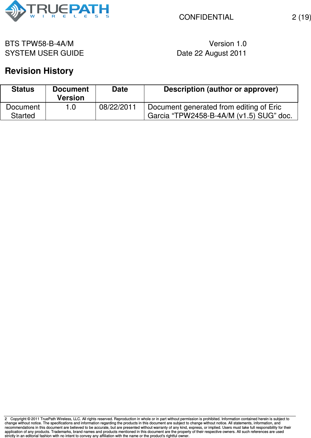   CONFIDENTIAL    2 (19) BTS TPW58-B-4A/M  Version 1.0   SYSTEM USER GUIDE  Date 22 August 2011    2  Copyright &copy; 2011 TruePath Wireless, LLC. All rights reserved. Reproduction in whole or in part without permission is prohibited. Information contained herein is subject to change without notice. The specifications and information regarding the products in this document are subject to change without notice. All statements, information, and recommendations in this document are believed to be accurate, but are presented without warranty of any kind, express, or implied. Users must take full responsibility for their application of any products. Trademarks, brand names and products mentioned in this document are the property of their respective owners. All such references are used strictly in an editorial fashion with no intent to convey any affiliation with the name or the product's rightful owner.    Revision History  Status Document Version Date Description (author or approver) Document Started 1.0  08/22/2011  Document generated from editing of Eric Garcia &ldquo;TPW2458-B-4A/M (v1.5) SUG&rdquo; doc.       