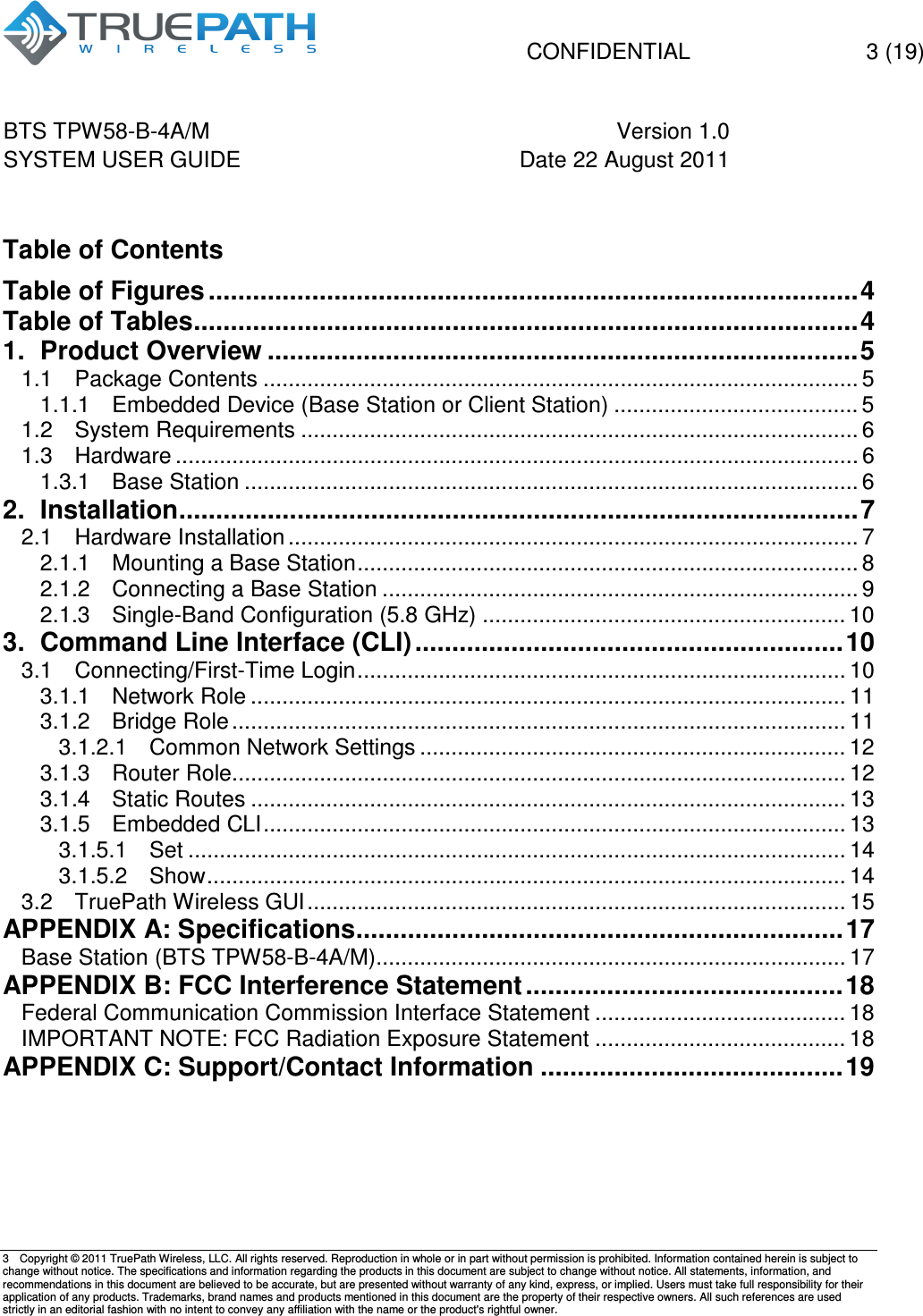   CONFIDENTIAL    3 (19) BTS TPW58-B-4A/M  Version 1.0   SYSTEM USER GUIDE  Date 22 August 2011    3  Copyright &copy; 2011 TruePath Wireless, LLC. All rights reserved. Reproduction in whole or in part without permission is prohibited. Information contained herein is subject to change without notice. The specifications and information regarding the products in this document are subject to change without notice. All statements, information, and recommendations in this document are believed to be accurate, but are presented without warranty of any kind, express, or implied. Users must take full responsibility for their application of any products. Trademarks, brand names and products mentioned in this document are the property of their respective owners. All such references are used strictly in an editorial fashion with no intent to convey any affiliation with the name or the product's rightful owner.     Table of Contents Table of Figures ........................................................................................ 4 Table of Tables .......................................................................................... 4 1. Product Overview ................................................................................ 5 1.1 Package Contents ............................................................................................... 5 1.1.1 Embedded Device (Base Station or Client Station) ....................................... 5 1.2 System Requirements ......................................................................................... 6 1.3 Hardware ............................................................................................................. 6 1.3.1 Base Station .................................................................................................. 6 2. Installation ............................................................................................ 7 2.1 Hardware Installation ........................................................................................... 7 2.1.1 Mounting a Base Station ................................................................................ 8 2.1.2 Connecting a Base Station ............................................................................ 9 2.1.3 Single-Band Configuration (5.8 GHz) .......................................................... 10 3. Command Line Interface (CLI) .......................................................... 10 3.1 Connecting/First-Time Login .............................................................................. 10 3.1.1 Network Role ............................................................................................... 11 3.1.2 Bridge Role .................................................................................................. 11 3.1.2.1 Common Network Settings .................................................................... 12 3.1.3 Router Role .................................................................................................. 12 3.1.4 Static Routes ............................................................................................... 13 3.1.5 Embedded CLI ............................................................................................. 13 3.1.5.1 Set ......................................................................................................... 14 3.1.5.2 Show ...................................................................................................... 14 3.2 TruePath Wireless GUI ...................................................................................... 15 APPENDIX A: Specifications .................................................................. 17 Base Station (BTS TPW58-B-4A/M) ........................................................................... 17 APPENDIX B: FCC Interference Statement ........................................... 18 Federal Communication Commission Interface Statement ........................................ 18 IMPORTANT NOTE: FCC Radiation Exposure Statement ........................................ 18 APPENDIX C: Support/Contact Information ......................................... 19    