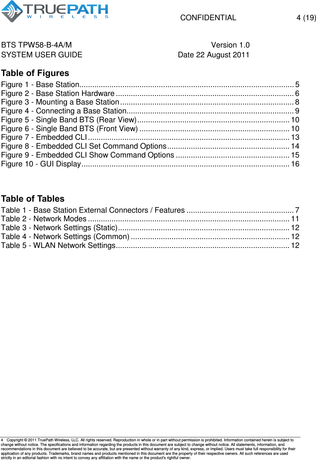   CONFIDENTIAL    4 (19) BTS TPW58-B-4A/M  Version 1.0   SYSTEM USER GUIDE  Date 22 August 2011    4  Copyright &copy; 2011 TruePath Wireless, LLC. All rights reserved. Reproduction in whole or in part without permission is prohibited. Information contained herein is subject to change without notice. The specifications and information regarding the products in this document are subject to change without notice. All statements, information, and recommendations in this document are believed to be accurate, but are presented without warranty of any kind, express, or implied. Users must take full responsibility for their application of any products. Trademarks, brand names and products mentioned in this document are the property of their respective owners. All such references are used strictly in an editorial fashion with no intent to convey any affiliation with the name or the product's rightful owner.    Table of Figures Figure 1 - Base Station .................................................................................................... 5 Figure 2 - Base Station Hardware ................................................................................... 6 Figure 3 - Mounting a Base Station ................................................................................. 8 Figure 4 - Connecting a Base Station .............................................................................. 9 Figure 5 - Single Band BTS (Rear View) ....................................................................... 10 Figure 6 - Single Band BTS (Front View) ...................................................................... 10 Figure 7 - Embedded CLI .............................................................................................. 13 Figure 8 - Embedded CLI Set Command Options ......................................................... 14 Figure 9 - Embedded CLI Show Command Options ..................................................... 15 Figure 10 - GUI Display ................................................................................................. 16   Table of Tables Table 1 - Base Station External Connectors / Features .................................................. 7 Table 2 - Network Modes .............................................................................................. 11 Table 3 - Network Settings (Static) ................................................................................ 12 Table 4 - Network Settings (Common) .......................................................................... 12 Table 5 - WLAN Network Settings ................................................................................. 12        