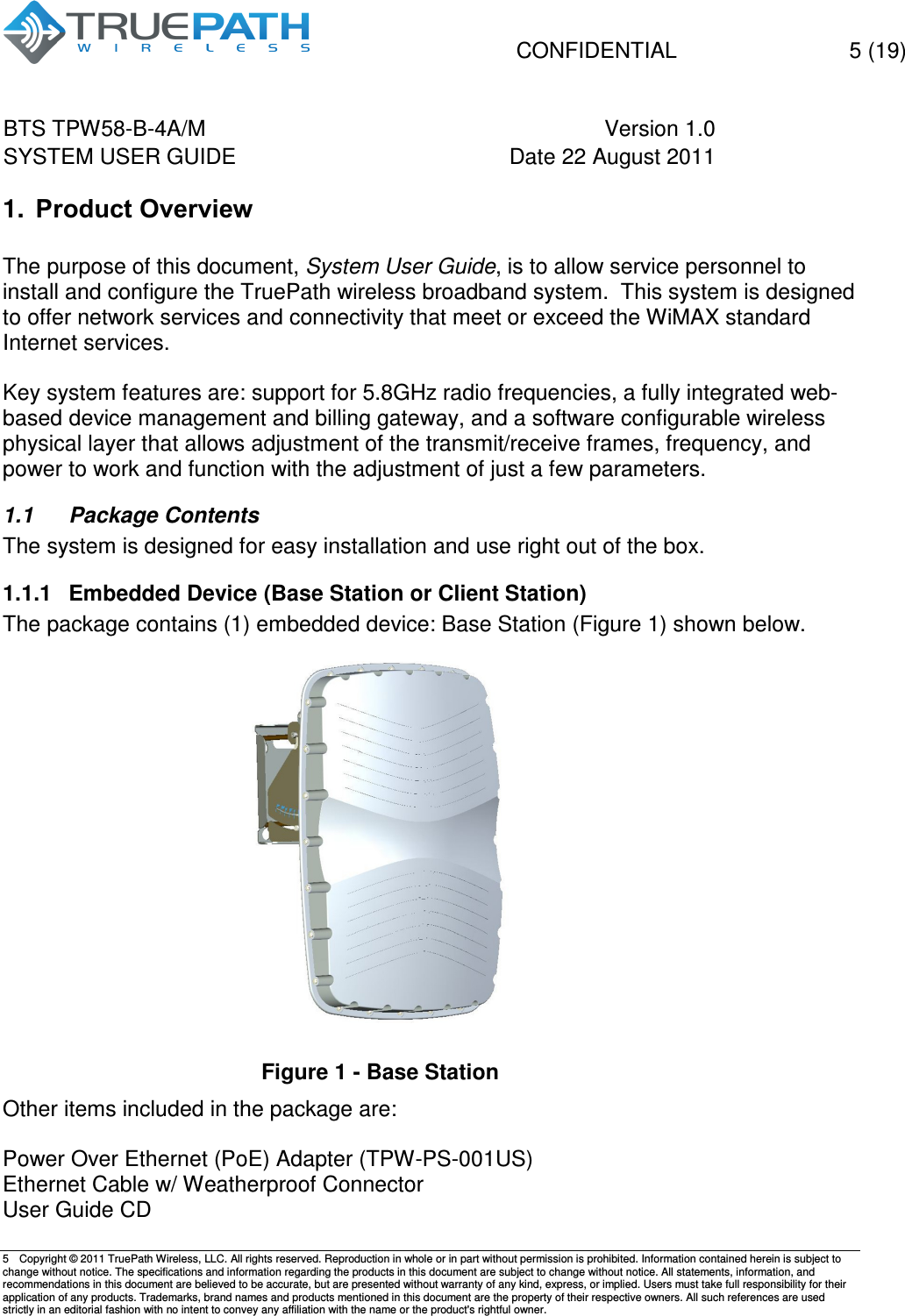   CONFIDENTIAL    5 (19) BTS TPW58-B-4A/M  Version 1.0   SYSTEM USER GUIDE  Date 22 August 2011    5  Copyright &copy; 2011 TruePath Wireless, LLC. All rights reserved. Reproduction in whole or in part without permission is prohibited. Information contained herein is subject to change without notice. The specifications and information regarding the products in this document are subject to change without notice. All statements, information, and recommendations in this document are believed to be accurate, but are presented without warranty of any kind, express, or implied. Users must take full responsibility for their application of any products. Trademarks, brand names and products mentioned in this document are the property of their respective owners. All such references are used strictly in an editorial fashion with no intent to convey any affiliation with the name or the product's rightful owner.    1.  Product Overview  The purpose of this document, System User Guide, is to allow service personnel to install and configure the TruePath wireless broadband system.  This system is designed to offer network services and connectivity that meet or exceed the WiMAX standard Internet services.   Key system features are: support for 5.8GHz radio frequencies, a fully integrated web-based device management and billing gateway, and a software configurable wireless physical layer that allows adjustment of the transmit/receive frames, frequency, and power to work and function with the adjustment of just a few parameters.   1.1  Package Contents The system is designed for easy installation and use right out of the box. 1.1.1  Embedded Device (Base Station or Client Station) The package contains (1) embedded device: Base Station (Figure 1) shown below.   Figure 1 - Base Station Other items included in the package are:  Power Over Ethernet (PoE) Adapter (TPW-PS-001US) Ethernet Cable w/ Weatherproof Connector User Guide CD 
