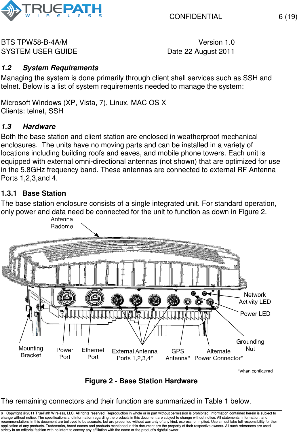   CONFIDENTIAL    6 (19) BTS TPW58-B-4A/M  Version 1.0   SYSTEM USER GUIDE  Date 22 August 2011    6  Copyright &copy; 2011 TruePath Wireless, LLC. All rights reserved. Reproduction in whole or in part without permission is prohibited. Information contained herein is subject to change without notice. The specifications and information regarding the products in this document are subject to change without notice. All statements, information, and recommendations in this document are believed to be accurate, but are presented without warranty of any kind, express, or implied. Users must take full responsibility for their application of any products. Trademarks, brand names and products mentioned in this document are the property of their respective owners. All such references are used strictly in an editorial fashion with no intent to convey any affiliation with the name or the product's rightful owner.    1.2  System Requirements Managing the system is done primarily through client shell services such as SSH and telnet. Below is a list of system requirements needed to manage the system:  Microsoft Windows (XP, Vista, 7), Linux, MAC OS X Clients: telnet, SSH  1.3  Hardware Both the base station and client station are enclosed in weatherproof mechanical enclosures.  The units have no moving parts and can be installed in a variety of locations including building roofs and eaves, and mobile phone towers. Each unit is equipped with external omni-directional antennas (not shown) that are optimized for use in the 5.8GHz frequency band. These antennas are connected to external RF Antenna Ports 1,2,3,and 4.  1.3.1  Base Station The base station enclosure consists of a single integrated unit. For standard operation, only power and data need be connected for the unit to function as down in Figure 2.  Figure 2 - Base Station Hardware  The remaining connectors and their function are summarized in Table 1 below. 