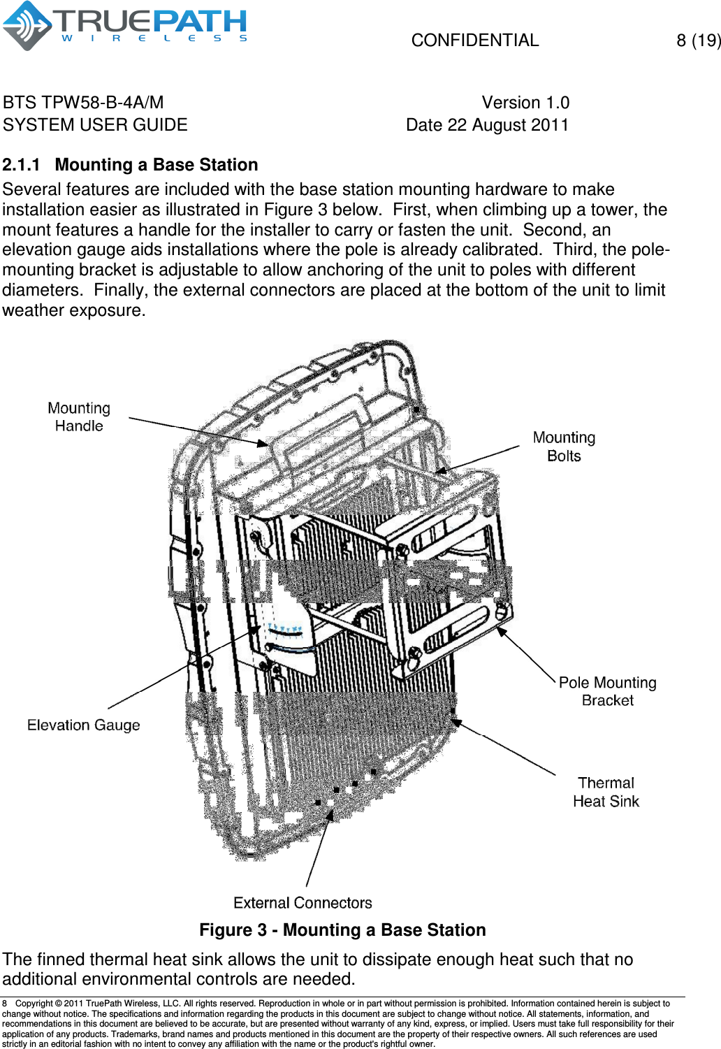   CONFIDENTIAL    8 (19) BTS TPW58-B-4A/M  Version 1.0   SYSTEM USER GUIDE  Date 22 August 2011    8  Copyright &copy; 2011 TruePath Wireless, LLC. All rights reserved. Reproduction in whole or in part without permission is prohibited. Information contained herein is subject to change without notice. The specifications and information regarding the products in this document are subject to change without notice. All statements, information, and recommendations in this document are believed to be accurate, but are presented without warranty of any kind, express, or implied. Users must take full responsibility for their application of any products. Trademarks, brand names and products mentioned in this document are the property of their respective owners. All such references are used strictly in an editorial fashion with no intent to convey any affiliation with the name or the product's rightful owner.    2.1.1  Mounting a Base Station Several features are included with the base station mounting hardware to make installation easier as illustrated in Figure 3 below.  First, when climbing up a tower, the mount features a handle for the installer to carry or fasten the unit.  Second, an elevation gauge aids installations where the pole is already calibrated.  Third, the pole-mounting bracket is adjustable to allow anchoring of the unit to poles with different diameters.  Finally, the external connectors are placed at the bottom of the unit to limit weather exposure.     Figure 3 - Mounting a Base Station The finned thermal heat sink allows the unit to dissipate enough heat such that no additional environmental controls are needed. 