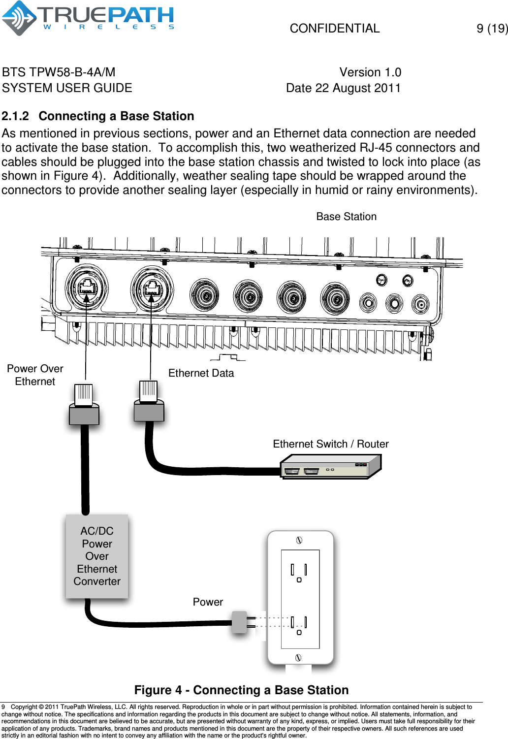   CONFIDENTIAL    9 (19) BTS TPW58-B-4A/M  Version 1.0   SYSTEM USER GUIDE  Date 22 August 2011    9  Copyright &copy; 2011 TruePath Wireless, LLC. All rights reserved. Reproduction in whole or in part without permission is prohibited. Information contained herein is subject to change without notice. The specifications and information regarding the products in this document are subject to change without notice. All statements, information, and recommendations in this document are believed to be accurate, but are presented without warranty of any kind, express, or implied. Users must take full responsibility for their application of any products. Trademarks, brand names and products mentioned in this document are the property of their respective owners. All such references are used strictly in an editorial fashion with no intent to convey any affiliation with the name or the product's rightful owner.    2.1.2  Connecting a Base Station As mentioned in previous sections, power and an Ethernet data connection are needed to activate the base station.  To accomplish this, two weatherized RJ-45 connectors and cables should be plugged into the base station chassis and twisted to lock into place (as shown in Figure 4).  Additionally, weather sealing tape should be wrapped around the connectors to provide another sealing layer (especially in humid or rainy environments).   Figure 4 - Connecting a Base Station Power Over EthernetAC/DCPower Over EthernetConverterPowerBase StationEthernet Switch / RouterEthernet Data