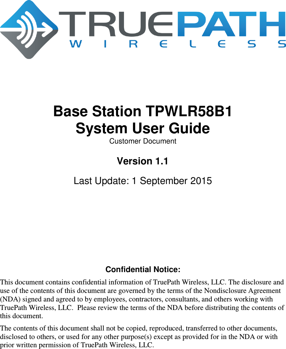         Base Station TPWLR58B1 System User Guide Customer Document  Version 1.1  Last Update: 1 September 2015        Confidential Notice: This document contains confidential information of TruePath Wireless, LLC. The disclosure and use of the contents of this document are governed by the terms of the Nondisclosure Agreement (NDA) signed and agreed to by employees, contractors, consultants, and others working with TruePath Wireless, LLC.  Please review the terms of the NDA before distributing the contents of this document. The contents of this document shall not be copied, reproduced, transferred to other documents, disclosed to others, or used for any other purpose(s) except as provided for in the NDA or with prior written permission of TruePath Wireless, LLC. 