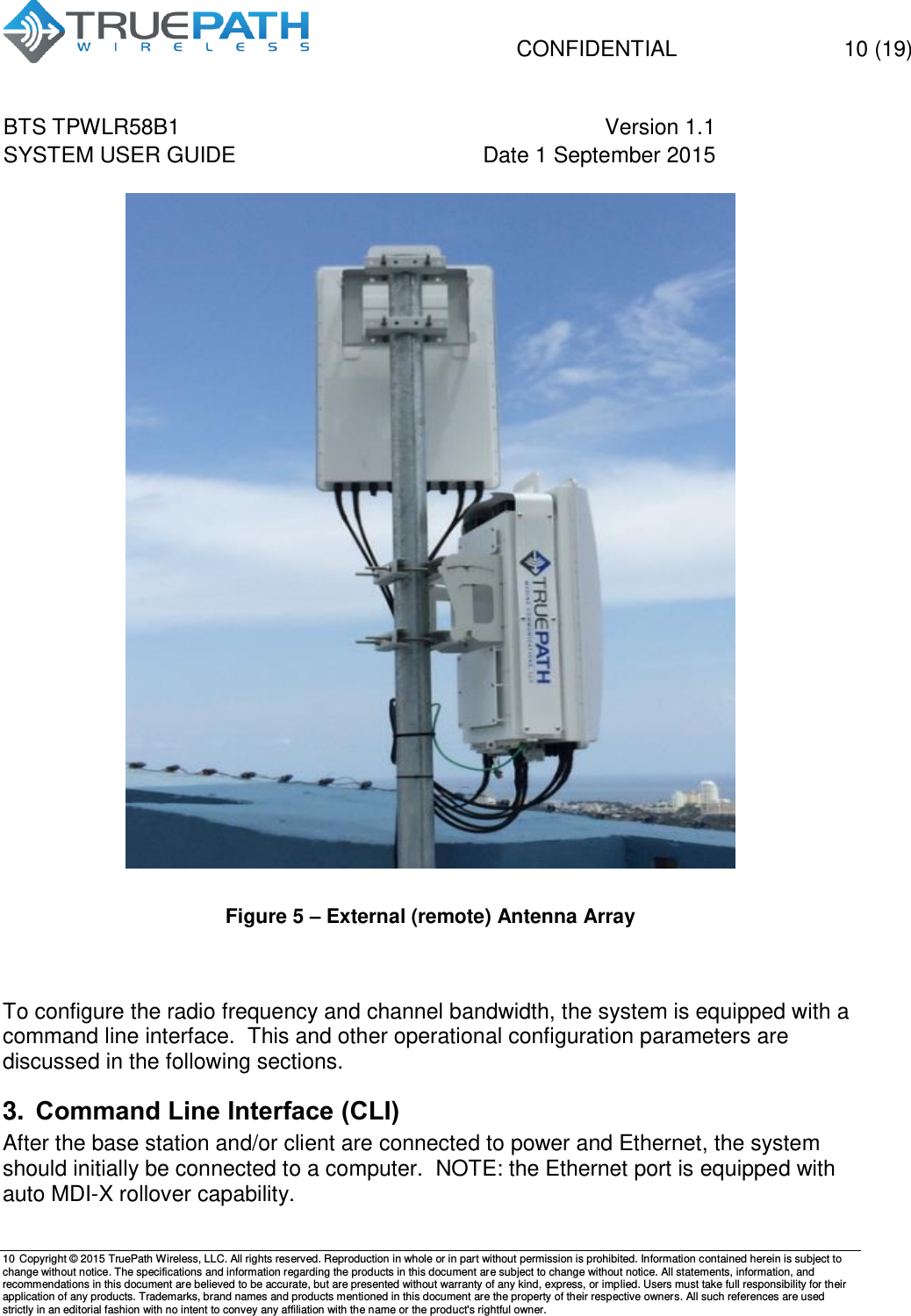   CONFIDENTIAL  10 (19) BTS TPWLR58B1 Version 1.1   SYSTEM USER GUIDE Date 1 September 2015    10 Copyright &copy; 2015 TruePath Wireless, LLC. All rights reserved. Reproduction in whole or in part without permission is prohibited. Information contained herein is subject to change without notice. The specifications and information regarding the products in this document are subject to change without notice. All statements, information, and recommendations in this document are believed to be accurate, but are presented without warranty of any kind, express, or implied. Users must take full responsibility for their application of any products. Trademarks, brand names and products mentioned in this document are the property of their respective owners. All such references are used strictly in an editorial fashion with no intent to convey any affiliation with the name or the product's rightful owner.     Figure 5 &ndash; External (remote) Antenna Array   To configure the radio frequency and channel bandwidth, the system is equipped with a command line interface.  This and other operational configuration parameters are discussed in the following sections. 3. Command Line Interface (CLI) After the base station and/or client are connected to power and Ethernet, the system should initially be connected to a computer.  NOTE: the Ethernet port is equipped with auto MDI-X rollover capability. 