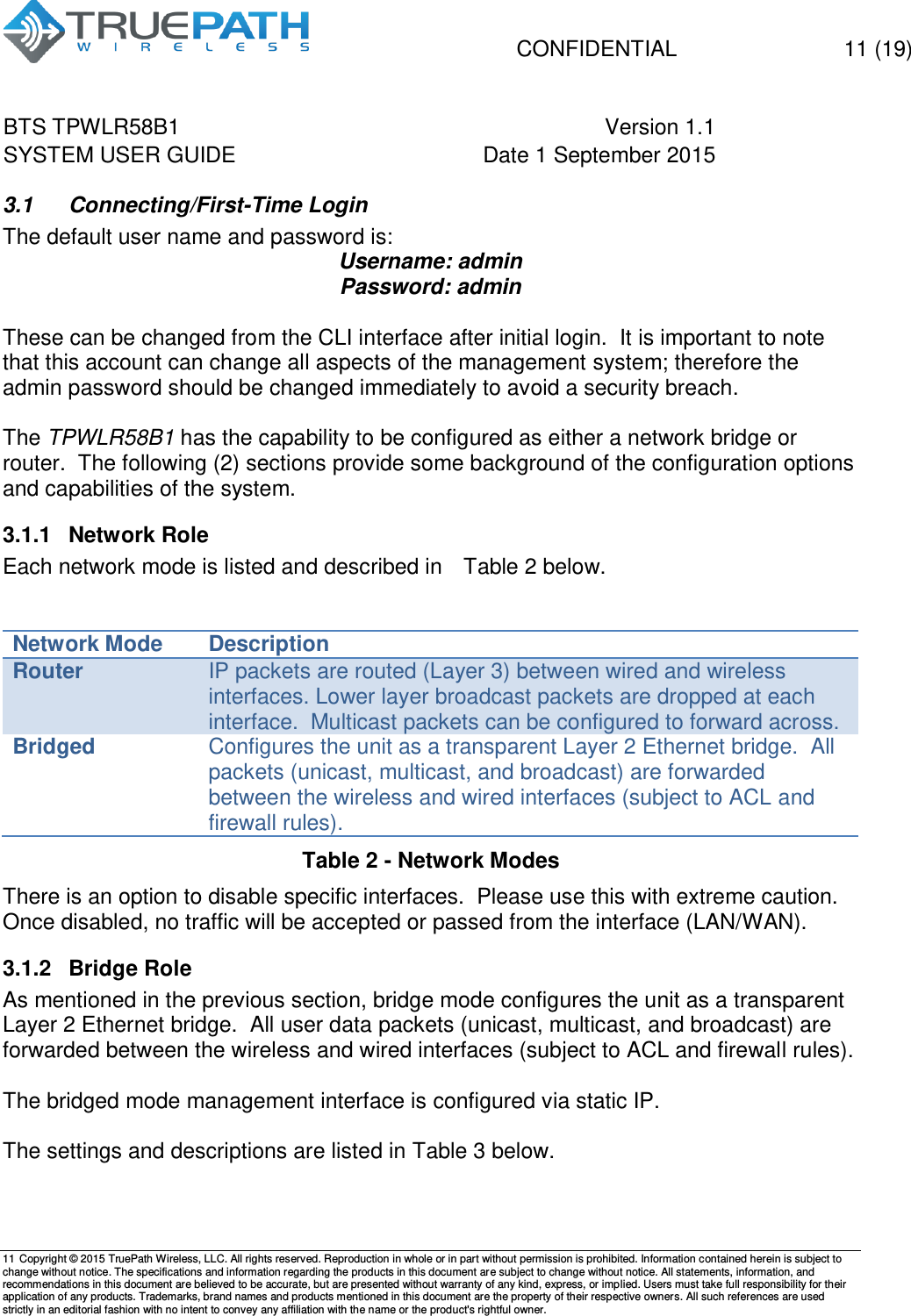   CONFIDENTIAL  11 (19) BTS TPWLR58B1 Version 1.1   SYSTEM USER GUIDE Date 1 September 2015    11 Copyright &copy; 2015 TruePath Wireless, LLC. All rights reserved. Reproduction in whole or in part without permission is prohibited. Information contained herein is subject to change without notice. The specifications and information regarding the products in this document are subject to change without notice. All statements, information, and recommendations in this document are believed to be accurate, but are presented without warranty of any kind, express, or implied. Users must take full responsibility for their application of any products. Trademarks, brand names and products mentioned in this document are the property of their respective owners. All such references are used strictly in an editorial fashion with no intent to convey any affiliation with the name or the product's rightful owner.    3.1  Connecting/First-Time Login The default user name and password is: Username: admin Password: admin  These can be changed from the CLI interface after initial login.  It is important to note that this account can change all aspects of the management system; therefore the admin password should be changed immediately to avoid a security breach.  The TPWLR58B1 has the capability to be configured as either a network bridge or router.  The following (2) sections provide some background of the configuration options and capabilities of the system. 3.1.1  Network Role Each network mode is listed and described in   Table 2 below.    Network Mode Description Router IP packets are routed (Layer 3) between wired and wireless interfaces. Lower layer broadcast packets are dropped at each interface.  Multicast packets can be configured to forward across. Bridged Configures the unit as a transparent Layer 2 Ethernet bridge.  All packets (unicast, multicast, and broadcast) are forwarded between the wireless and wired interfaces (subject to ACL and firewall rules).   Table 2 - Network Modes   There is an option to disable specific interfaces.  Please use this with extreme caution.  Once disabled, no traffic will be accepted or passed from the interface (LAN/WAN). 3.1.2  Bridge Role As mentioned in the previous section, bridge mode configures the unit as a transparent Layer 2 Ethernet bridge.  All user data packets (unicast, multicast, and broadcast) are forwarded between the wireless and wired interfaces (subject to ACL and firewall rules).  The bridged mode management interface is configured via static IP.    The settings and descriptions are listed in Table 3 below.   
