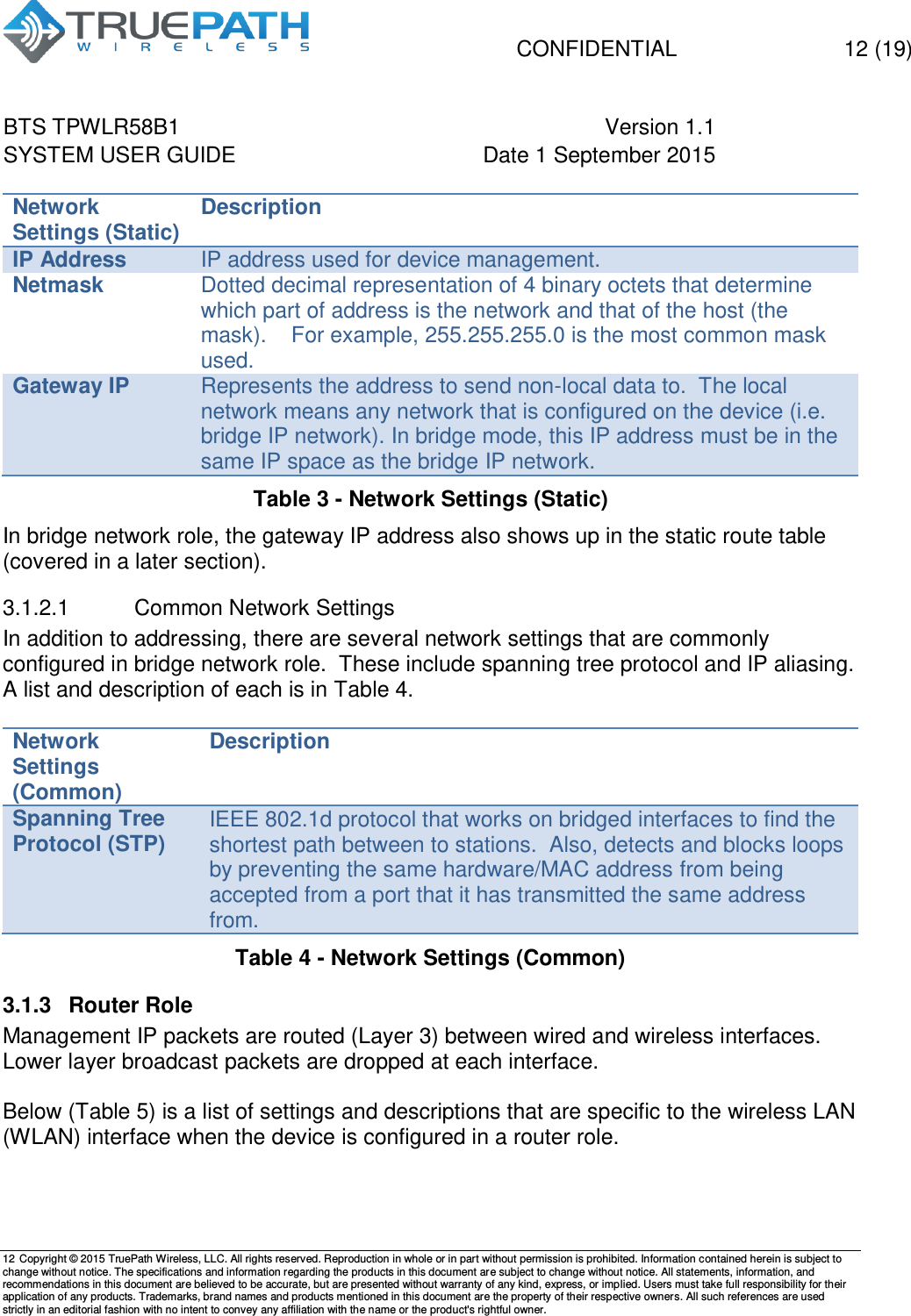   CONFIDENTIAL  12 (19) BTS TPWLR58B1 Version 1.1   SYSTEM USER GUIDE Date 1 September 2015    12 Copyright &copy; 2015 TruePath Wireless, LLC. All rights reserved. Reproduction in whole or in part without permission is prohibited. Information contained herein is subject to change without notice. The specifications and information regarding the products in this document are subject to change without notice. All statements, information, and recommendations in this document are believed to be accurate, but are presented without warranty of any kind, express, or implied. Users must take full responsibility for their application of any products. Trademarks, brand names and products mentioned in this document are the property of their respective owners. All such references are used strictly in an editorial fashion with no intent to convey any affiliation with the name or the product's rightful owner.    Network Settings (Static) Description IP Address IP address used for device management.   Netmask Dotted decimal representation of 4 binary octets that determine which part of address is the network and that of the host (the mask).    For example, 255.255.255.0 is the most common mask used. Gateway IP Represents the address to send non-local data to.  The local network means any network that is configured on the device (i.e. bridge IP network). In bridge mode, this IP address must be in the same IP space as the bridge IP network. Table 3 - Network Settings (Static) In bridge network role, the gateway IP address also shows up in the static route table (covered in a later section). 3.1.2.1  Common Network Settings In addition to addressing, there are several network settings that are commonly configured in bridge network role.  These include spanning tree protocol and IP aliasing.  A list and description of each is in Table 4.  Network Settings (Common) Description Spanning Tree Protocol (STP) IEEE 802.1d protocol that works on bridged interfaces to find the shortest path between to stations.  Also, detects and blocks loops by preventing the same hardware/MAC address from being accepted from a port that it has transmitted the same address from. Table 4 - Network Settings (Common) 3.1.3  Router Role Management IP packets are routed (Layer 3) between wired and wireless interfaces. Lower layer broadcast packets are dropped at each interface.  Below (Table 5) is a list of settings and descriptions that are specific to the wireless LAN (WLAN) interface when the device is configured in a router role.    