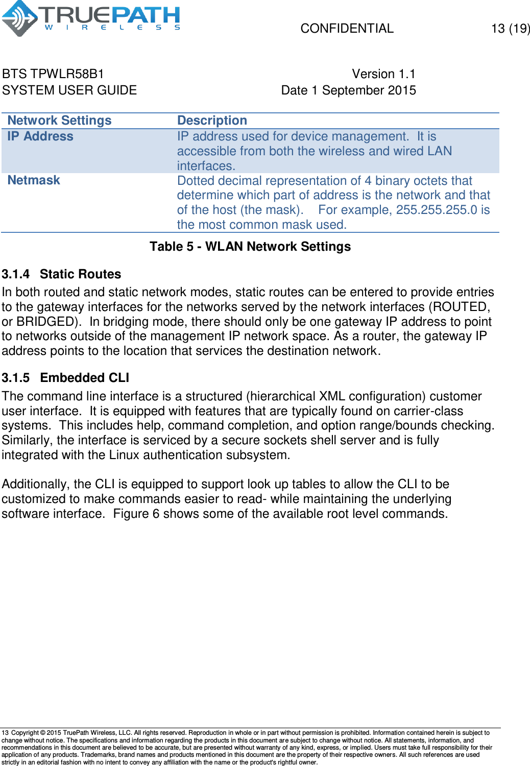   CONFIDENTIAL  13 (19) BTS TPWLR58B1 Version 1.1   SYSTEM USER GUIDE Date 1 September 2015    13 Copyright &copy; 2015 TruePath Wireless, LLC. All rights reserved. Reproduction in whole or in part without permission is prohibited. Information contained herein is subject to change without notice. The specifications and information regarding the products in this document are subject to change without notice. All statements, information, and recommendations in this document are believed to be accurate, but are presented without warranty of any kind, express, or implied. Users must take full responsibility for their application of any products. Trademarks, brand names and products mentioned in this document are the property of their respective owners. All such references are used strictly in an editorial fashion with no intent to convey any affiliation with the name or the product's rightful owner.    Network Settings Description IP Address IP address used for device management.  It is accessible from both the wireless and wired LAN interfaces. Netmask Dotted decimal representation of 4 binary octets that determine which part of address is the network and that of the host (the mask).    For example, 255.255.255.0 is the most common mask used. Table 5 - WLAN Network Settings 3.1.4  Static Routes  In both routed and static network modes, static routes can be entered to provide entries to the gateway interfaces for the networks served by the network interfaces (ROUTED, or BRIDGED).  In bridging mode, there should only be one gateway IP address to point to networks outside of the management IP network space. As a router, the gateway IP address points to the location that services the destination network. 3.1.5  Embedded CLI  The command line interface is a structured (hierarchical XML configuration) customer user interface.  It is equipped with features that are typically found on carrier-class systems.  This includes help, command completion, and option range/bounds checking.  Similarly, the interface is serviced by a secure sockets shell server and is fully integrated with the Linux authentication subsystem.  Additionally, the CLI is equipped to support look up tables to allow the CLI to be customized to make commands easier to read- while maintaining the underlying software interface.  Figure 6 shows some of the available root level commands.  
