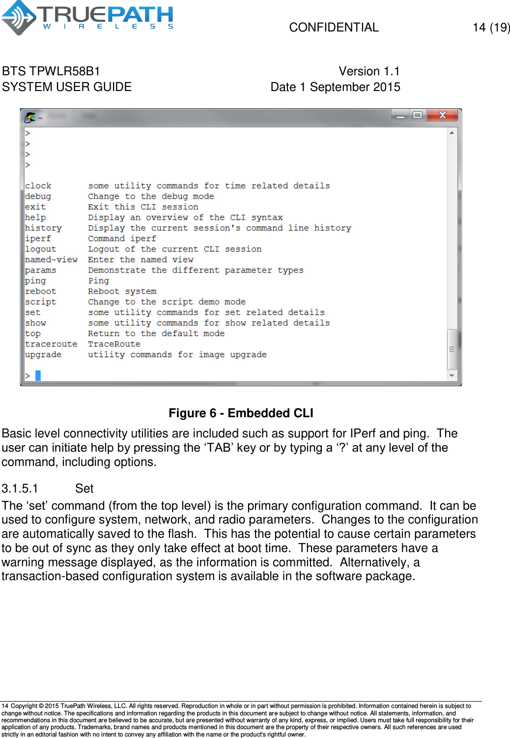   CONFIDENTIAL  14 (19) BTS TPWLR58B1 Version 1.1   SYSTEM USER GUIDE Date 1 September 2015    14 Copyright &copy; 2015 TruePath Wireless, LLC. All rights reserved. Reproduction in whole or in part without permission is prohibited. Information contained herein is subject to change without notice. The specifications and information regarding the products in this document are subject to change without notice. All statements, information, and recommendations in this document are believed to be accurate, but are presented without warranty of any kind, express, or implied. Users must take full responsibility for their application of any products. Trademarks, brand names and products mentioned in this document are the property of their respective owners. All such references are used strictly in an editorial fashion with no intent to convey any affiliation with the name or the product's rightful owner.     Figure 6 - Embedded CLI Basic level connectivity utilities are included such as support for IPerf and ping.  The user can initiate help by pressing the &lsquo;TAB&rsquo; key or by typing a &lsquo;?&rsquo; at any level of the command, including options. 3.1.5.1  Set The &lsquo;set&rsquo; command (from the top level) is the primary configuration command.  It can be used to configure system, network, and radio parameters.  Changes to the configuration are automatically saved to the flash.  This has the potential to cause certain parameters to be out of sync as they only take effect at boot time.  These parameters have a warning message displayed, as the information is committed.  Alternatively, a transaction-based configuration system is available in the software package.  