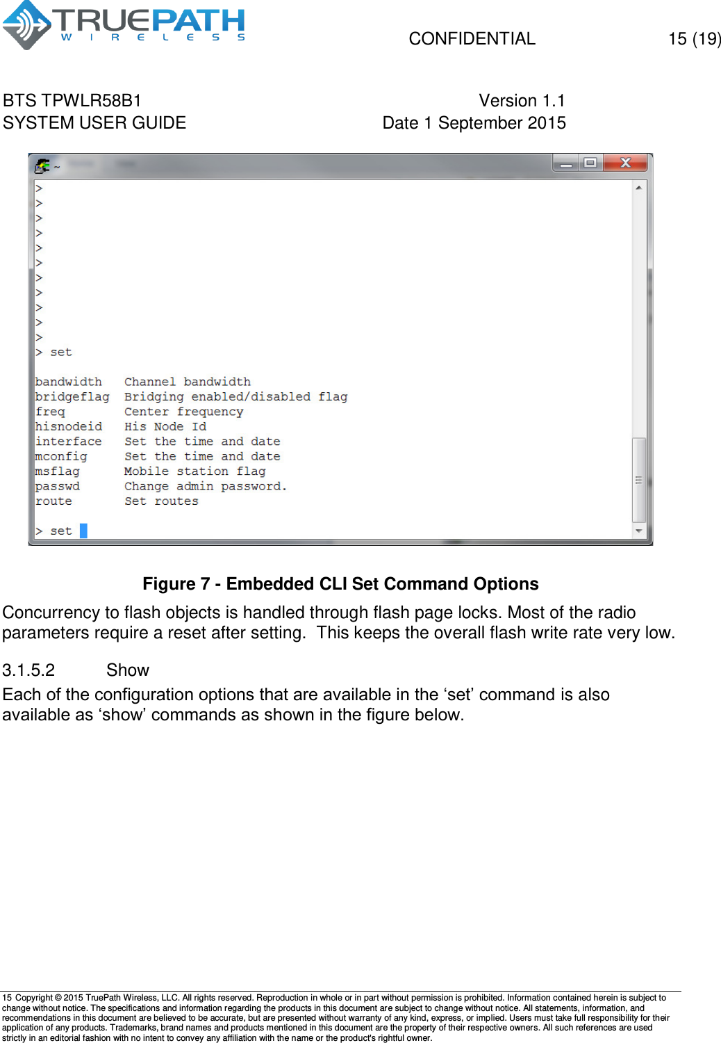   CONFIDENTIAL  15 (19) BTS TPWLR58B1 Version 1.1   SYSTEM USER GUIDE Date 1 September 2015    15 Copyright &copy; 2015 TruePath Wireless, LLC. All rights reserved. Reproduction in whole or in part without permission is prohibited. Information contained herein is subject to change without notice. The specifications and information regarding the products in this document are subject to change without notice. All statements, information, and recommendations in this document are believed to be accurate, but are presented without warranty of any kind, express, or implied. Users must take full responsibility for their application of any products. Trademarks, brand names and products mentioned in this document are the property of their respective owners. All such references are used strictly in an editorial fashion with no intent to convey any affiliation with the name or the product's rightful owner.     Figure 7 - Embedded CLI Set Command Options Concurrency to flash objects is handled through flash page locks. Most of the radio parameters require a reset after setting.  This keeps the overall flash write rate very low. 3.1.5.2  Show Each of the configuration options that are available in the &lsquo;set&rsquo; command is also available as &lsquo;show&rsquo; commands as shown in the figure below.  