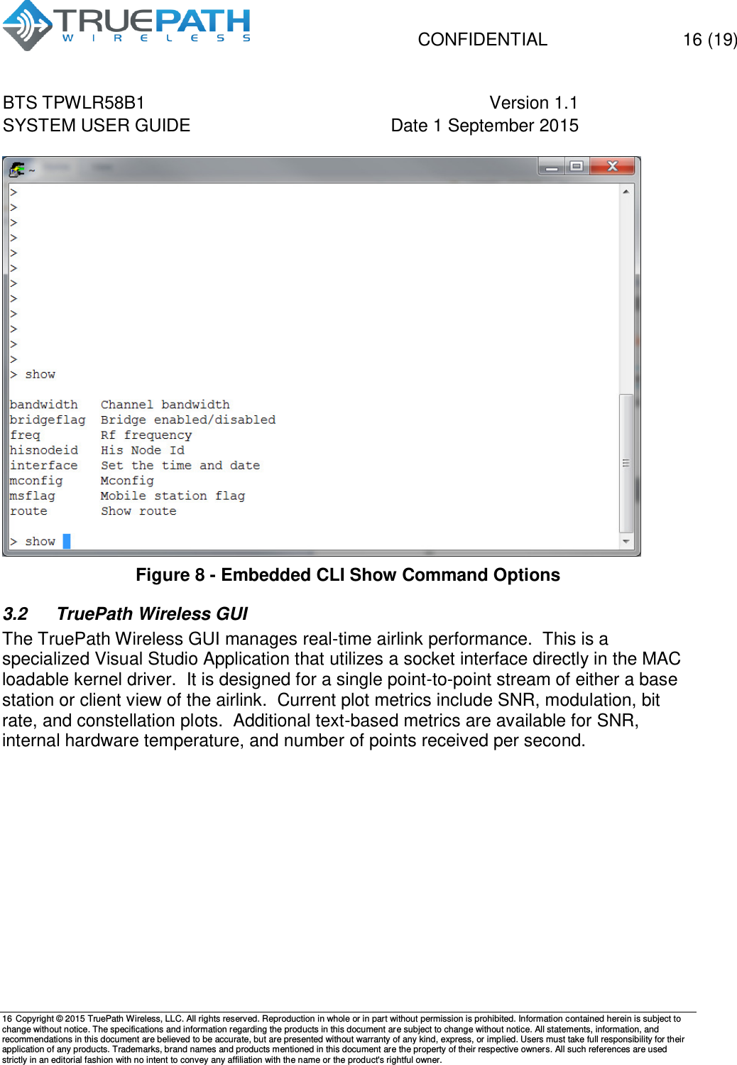  CONFIDENTIAL  16 (19) BTS TPWLR58B1 Version 1.1   SYSTEM USER GUIDE Date 1 September 2015    16 Copyright &copy; 2015 TruePath Wireless, LLC. All rights reserved. Reproduction in whole or in part without permission is prohibited. Information contained herein is subject to change without notice. The specifications and information regarding the products in this document are subject to change without notice. All statements, information, and recommendations in this document are believed to be accurate, but are presented without warranty of any kind, express, or implied. Users must take full responsibility for their application of any products. Trademarks, brand names and products mentioned in this document are the property of their respective owners. All such references are used strictly in an editorial fashion with no intent to convey any affiliation with the name or the product's rightful owner.     Figure 8 - Embedded CLI Show Command Options 3.2  TruePath Wireless GUI The TruePath Wireless GUI manages real-time airlink performance.  This is a specialized Visual Studio Application that utilizes a socket interface directly in the MAC loadable kernel driver.  It is designed for a single point-to-point stream of either a base station or client view of the airlink.  Current plot metrics include SNR, modulation, bit rate, and constellation plots.  Additional text-based metrics are available for SNR, internal hardware temperature, and number of points received per second.      