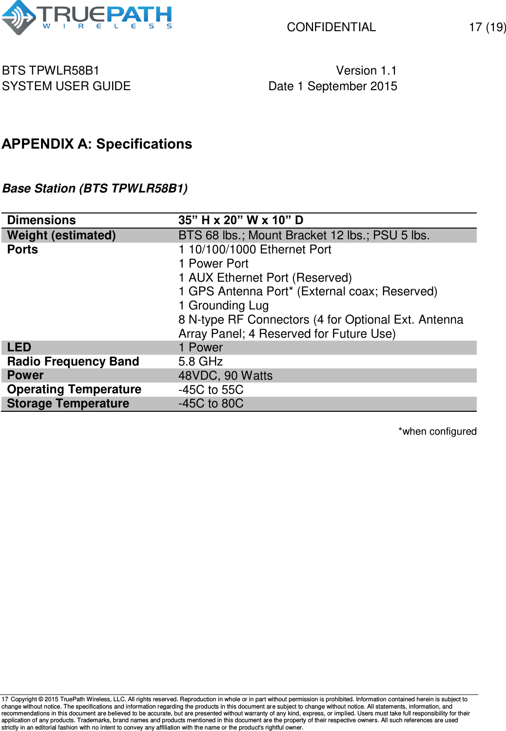   CONFIDENTIAL  17 (19) BTS TPWLR58B1 Version 1.1   SYSTEM USER GUIDE Date 1 September 2015    17 Copyright &copy; 2015 TruePath Wireless, LLC. All rights reserved. Reproduction in whole or in part without permission is prohibited. Information contained herein is subject to change without notice. The specifications and information regarding the products in this document are subject to change without notice. All statements, information, and recommendations in this document are believed to be accurate, but are presented without warranty of any kind, express, or implied. Users must take full responsibility for their application of any products. Trademarks, brand names and products mentioned in this document are the property of their respective owners. All such references are used strictly in an editorial fashion with no intent to convey any affiliation with the name or the product's rightful owner.     APPENDIX A: Specifications  Base Station (BTS TPWLR58B1)  Dimensions 35&rdquo; H x 20&rdquo; W x 10&rdquo; D Weight (estimated) BTS 68 lbs.; Mount Bracket 12 lbs.; PSU 5 lbs. Ports 1 10/100/1000 Ethernet Port 1 Power Port 1 AUX Ethernet Port (Reserved) 1 GPS Antenna Port* (External coax; Reserved)  1 Grounding Lug 8 N-type RF Connectors (4 for Optional Ext. Antenna Array Panel; 4 Reserved for Future Use) LED 1 Power Radio Frequency Band   5.8 GHz Power 48VDC, 90 Watts Operating Temperature -45C to 55C Storage Temperature -45C to 80C  *when configured   