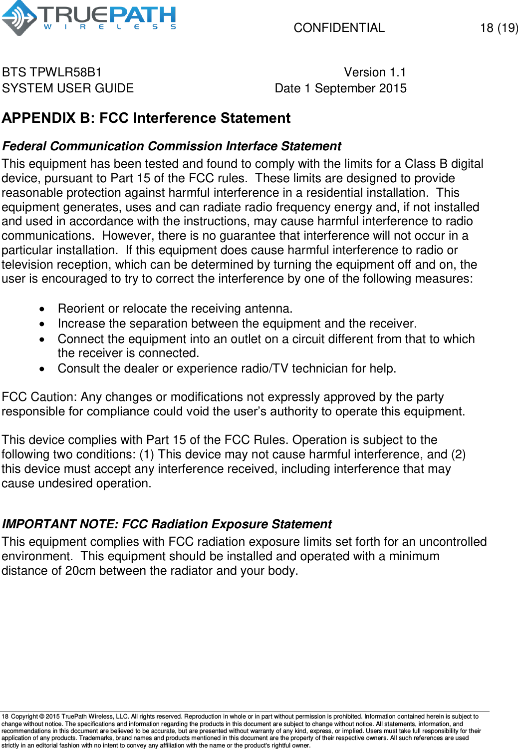   CONFIDENTIAL  18 (19) BTS TPWLR58B1 Version 1.1   SYSTEM USER GUIDE Date 1 September 2015    18 Copyright &copy; 2015 TruePath Wireless, LLC. All rights reserved. Reproduction in whole or in part without permission is prohibited. Information contained herein is subject to change without notice. The specifications and information regarding the products in this document are subject to change without notice. All statements, information, and recommendations in this document are believed to be accurate, but are presented without warranty of any kind, express, or implied. Users must take full responsibility for their application of any products. Trademarks, brand names and products mentioned in this document are the property of their respective owners. All such references are used strictly in an editorial fashion with no intent to convey any affiliation with the name or the product's rightful owner.    APPENDIX B: FCC Interference Statement Federal Communication Commission Interface Statement This equipment has been tested and found to comply with the limits for a Class B digital device, pursuant to Part 15 of the FCC rules.  These limits are designed to provide reasonable protection against harmful interference in a residential installation.  This equipment generates, uses and can radiate radio frequency energy and, if not installed and used in accordance with the instructions, may cause harmful interference to radio communications.  However, there is no guarantee that interference will not occur in a particular installation.  If this equipment does cause harmful interference to radio or television reception, which can be determined by turning the equipment off and on, the user is encouraged to try to correct the interference by one of the following measures:   Reorient or relocate the receiving antenna.   Increase the separation between the equipment and the receiver.   Connect the equipment into an outlet on a circuit different from that to which the receiver is connected.   Consult the dealer or experience radio/TV technician for help.  FCC Caution: Any changes or modifications not expressly approved by the party responsible for compliance could void the user&rsquo;s authority to operate this equipment.  This device complies with Part 15 of the FCC Rules. Operation is subject to the following two conditions: (1) This device may not cause harmful interference, and (2) this device must accept any interference received, including interference that may cause undesired operation.  IMPORTANT NOTE: FCC Radiation Exposure Statement This equipment complies with FCC radiation exposure limits set forth for an uncontrolled environment.  This equipment should be installed and operated with a minimum distance of 20cm between the radiator and your body.    
