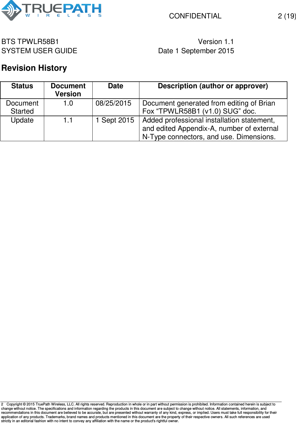   CONFIDENTIAL  2 (19) BTS TPWLR58B1 Version 1.1   SYSTEM USER GUIDE Date 1 September 2015    2  Copyright &copy; 2015 TruePath Wireless, LLC. All rights reserved. Reproduction in whole or in part without permission is prohibited. Information contained herein is subject to change without notice. The specifications and information regarding the products in this document are subject to change without notice. All statements, information, and recommendations in this document are believed to be accurate, but are presented without warranty of any kind, express, or implied. Users must take full responsibility for their application of any products. Trademarks, brand names and products mentioned in this document are the property of their respective owners. All such references are used strictly in an editorial fashion with no intent to convey any affiliation with the name or the product's rightful owner.    Revision History  Status Document Version Date Description (author or approver) Document Started 1.0 08/25/2015 Document generated from editing of Brian Fox &ldquo;TPWLR58B1 (v1.0) SUG&rdquo; doc. Update 1.1 1 Sept 2015 Added professional installation statement, and edited Appendix-A, number of external N-Type connectors, and use. Dimensions.       