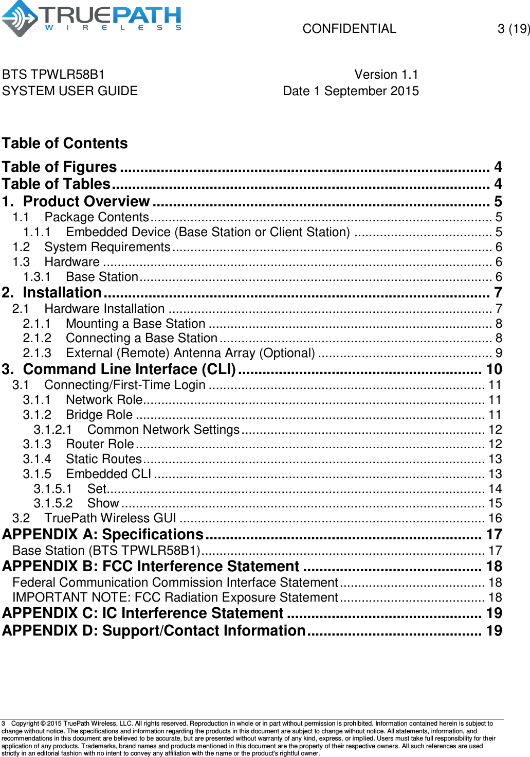   CONFIDENTIAL  3 (19) BTS TPWLR58B1 Version 1.1   SYSTEM USER GUIDE Date 1 September 2015    3  Copyright &copy; 2015 TruePath Wireless, LLC. All rights reserved. Reproduction in whole or in part without permission is prohibited. Information contained herein is subject to change without notice. The specifications and information regarding the products in this document are subject to change without notice. All statements, information, and recommendations in this document are believed to be accurate, but are presented without warranty of any kind, express, or implied. Users must take full responsibility for their application of any products. Trademarks, brand names and products mentioned in this document are the property of their respective owners. All such references are used strictly in an editorial fashion with no intent to convey any affiliation with the name or the product's rightful owner.     Table of Contents Table of Figures ........................................................................................... 4 Table of Tables ............................................................................................. 4 1. Product Overview ................................................................................... 5 1.1 Package Contents .............................................................................................. 5 1.1.1 Embedded Device (Base Station or Client Station) ...................................... 5 1.2 System Requirements ........................................................................................ 6 1.3 Hardware ........................................................................................................... 6 1.3.1 Base Station ................................................................................................. 6 2. Installation ............................................................................................... 7 2.1 Hardware Installation ......................................................................................... 7 2.1.1 Mounting a Base Station .............................................................................. 8 2.1.2 Connecting a Base Station ........................................................................... 8 2.1.3 External (Remote) Antenna Array (Optional) ................................................ 9 3. Command Line Interface (CLI) ............................................................ 10 3.1 Connecting/First-Time Login ............................................................................ 11 3.1.1 Network Role.............................................................................................. 11 3.1.2 Bridge Role ................................................................................................ 11 3.1.2.1 Common Network Settings ................................................................... 12 3.1.3 Router Role ................................................................................................ 12 3.1.4 Static Routes .............................................................................................. 13 3.1.5 Embedded CLI ........................................................................................... 13 3.1.5.1 Set........................................................................................................ 14 3.1.5.2 Show .................................................................................................... 15 3.2 TruePath Wireless GUI .................................................................................... 16 APPENDIX A: Specifications .................................................................... 17 Base Station (BTS TPWLR58B1) .............................................................................. 17 APPENDIX B: FCC Interference Statement ............................................ 18 Federal Communication Commission Interface Statement ........................................ 18 IMPORTANT NOTE: FCC Radiation Exposure Statement ........................................ 18 APPENDIX C: IC Interference Statement ................................................ 19 APPENDIX D: Support/Contact Information ........................................... 19    