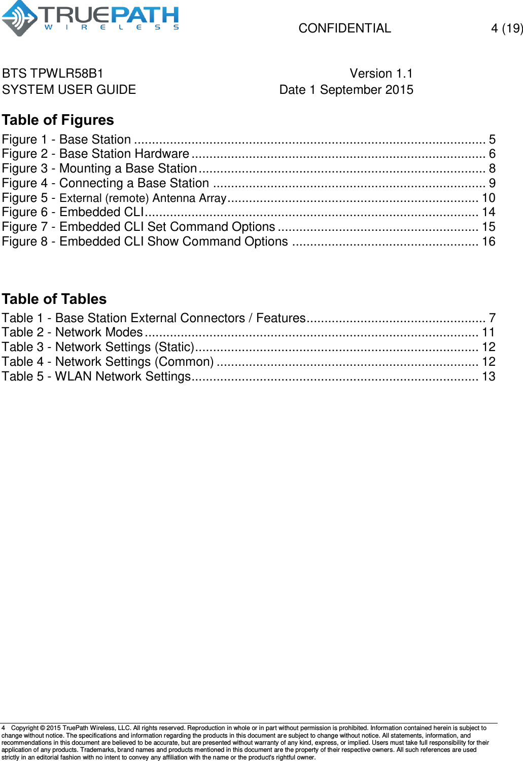   CONFIDENTIAL  4 (19) BTS TPWLR58B1 Version 1.1   SYSTEM USER GUIDE Date 1 September 2015    4  Copyright &copy; 2015 TruePath Wireless, LLC. All rights reserved. Reproduction in whole or in part without permission is prohibited. Information contained herein is subject to change without notice. The specifications and information regarding the products in this document are subject to change without notice. All statements, information, and recommendations in this document are believed to be accurate, but are presented without warranty of any kind, express, or implied. Users must take full responsibility for their application of any products. Trademarks, brand names and products mentioned in this document are the property of their respective owners. All such references are used strictly in an editorial fashion with no intent to convey any affiliation with the name or the product's rightful owner.    Table of Figures Figure 1 - Base Station .................................................................................................. 5 Figure 2 - Base Station Hardware .................................................................................. 6 Figure 3 - Mounting a Base Station ................................................................................ 8 Figure 4 - Connecting a Base Station ............................................................................ 9 Figure 5 - External (remote) Antenna Array ...................................................................... 10 Figure 6 - Embedded CLI ............................................................................................. 14 Figure 7 - Embedded CLI Set Command Options ........................................................ 15 Figure 8 - Embedded CLI Show Command Options .................................................... 16   Table of Tables Table 1 - Base Station External Connectors / Features .................................................. 7 Table 2 - Network Modes ............................................................................................. 11 Table 3 - Network Settings (Static) ............................................................................... 12 Table 4 - Network Settings (Common) ......................................................................... 12 Table 5 - WLAN Network Settings ................................................................................ 13        