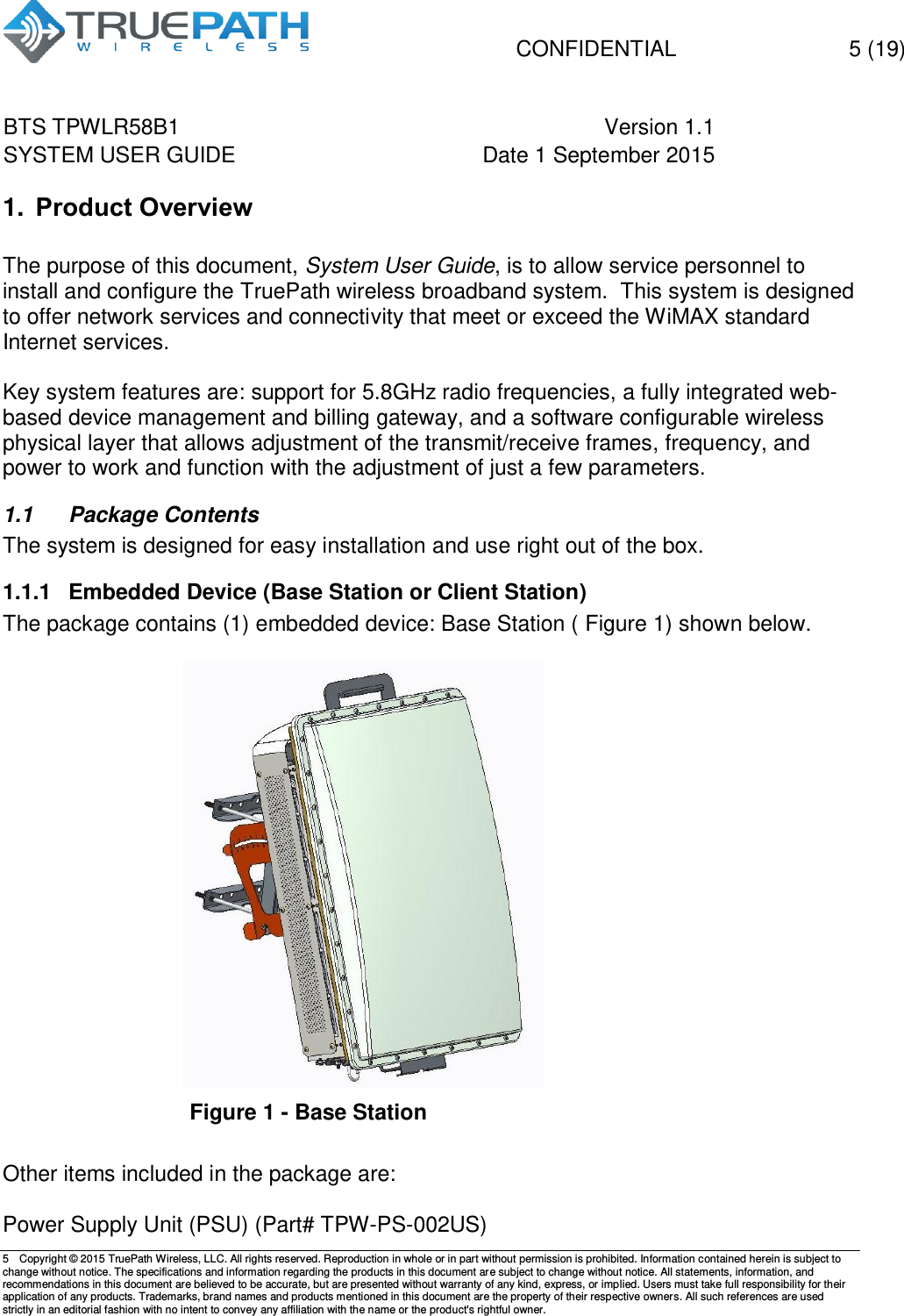   CONFIDENTIAL  5 (19) BTS TPWLR58B1 Version 1.1   SYSTEM USER GUIDE Date 1 September 2015    5  Copyright &copy; 2015 TruePath Wireless, LLC. All rights reserved. Reproduction in whole or in part without permission is prohibited. Information contained herein is subject to change without notice. The specifications and information regarding the products in this document are subject to change without notice. All statements, information, and recommendations in this document are believed to be accurate, but are presented without warranty of any kind, express, or implied. Users must take full responsibility for their application of any products. Trademarks, brand names and products mentioned in this document are the property of their respective owners. All such references are used strictly in an editorial fashion with no intent to convey any affiliation with the name or the product's rightful owner.    1. Product Overview  The purpose of this document, System User Guide, is to allow service personnel to install and configure the TruePath wireless broadband system.  This system is designed to offer network services and connectivity that meet or exceed the WiMAX standard Internet services.   Key system features are: support for 5.8GHz radio frequencies, a fully integrated web-based device management and billing gateway, and a software configurable wireless physical layer that allows adjustment of the transmit/receive frames, frequency, and power to work and function with the adjustment of just a few parameters.   1.1  Package Contents The system is designed for easy installation and use right out of the box. 1.1.1  Embedded Device (Base Station or Client Station) The package contains (1) embedded device: Base Station ( Figure 1) shown below.    Figure 1 - Base Station  Other items included in the package are:  Power Supply Unit (PSU) (Part# TPW-PS-002US) 
