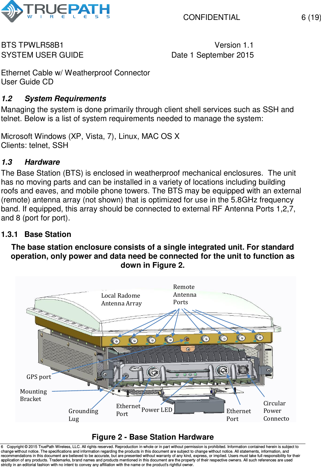   CONFIDENTIAL  6 (19) BTS TPWLR58B1 Version 1.1   SYSTEM USER GUIDE Date 1 September 2015    6  Copyright &copy; 2015 TruePath Wireless, LLC. All rights reserved. Reproduction in whole or in part without permission is prohibited. Information contained herein is subject to change without notice. The specifications and information regarding the products in this document are subject to change without notice. All statements, information, and recommendations in this document are believed to be accurate, but are presented without warranty of any kind, express, or implied. Users must take full responsibility for their application of any products. Trademarks, brand names and products mentioned in this document are the property of their respective owners. All such references are used strictly in an editorial fashion with no intent to convey any affiliation with the name or the product's rightful owner.    Ethernet Cable w/ Weatherproof Connector User Guide CD 1.2  System Requirements Managing the system is done primarily through client shell services such as SSH and telnet. Below is a list of system requirements needed to manage the system:  Microsoft Windows (XP, Vista, 7), Linux, MAC OS X Clients: telnet, SSH  1.3  Hardware The Base Station (BTS) is enclosed in weatherproof mechanical enclosures.  The unit has no moving parts and can be installed in a variety of locations including building roofs and eaves, and mobile phone towers. The BTS may be equipped with an external (remote) antenna array (not shown) that is optimized for use in the 5.8GHz frequency band. If equipped, this array should be connected to external RF Antenna Ports 1,2,7, and 8 (port for port).  1.3.1  Base Station The base station enclosure consists of a single integrated unit. For standard operation, only power and data need be connected for the unit to function as down in Figure 2.               Figure 2 - Base Station Hardware Grounding Lug Ethernet Port Ethernet Port Circular Power Connector Local Radome Antenna Array  Mounting Bracket Power LED Remote Antenna Ports GPS port 